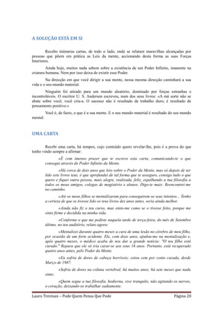 A SOLUÇÃO ESTÁ EM SI

        Recebo inúmeras cartas, de todo o lado, onde se relatam maravilhas alcançadas por
pessoas que põem em prática as Leis da mente, accionando desta forma as suas Forças
Interiores.
         Ainda hoje, muitos nada sabem sobre a existência de um Poder Infinito, imanente na
criatura humana. Nem por isso deixa de existir esse Poder.
        Na direcção em que você dirigir a sua mente, nessa mesma direcção caminhará a sua
vida e o seu mundo material.
        Ninguém foi atirado para um mundo aleatório, dominado por forças estranhas e
incontroláveis. O escritor U. S. Andersen escreveu, num dos seus livros: «A má sorte não se
abate sobre você; você cria-a. O sucesso não é resultado de trabalho duro; é resultado de
pensamento positivo.»
          Você é, de facto, o que é a sua mente. E o seu mundo material é resultado do seu mundo
mental.


UMA CARTA

        Recebi uma carta, há tempos, cujo conteúdo quero revelar-lhe, pois é a prova do que
tenho vindo sempre a afirmar:
                 «É com imenso prazer que te escrevo esta carta, comunicando-te o que
          consegui através do Poder Infinito da Mente.
                   «Há cerca de dois anos que leio sobre o Poder da Mente, mas só depois de ter
          lido sete livros teus, é que aprofundei de tal forma que te asseguro, consigo tudo o que
          quero e fiquei outra pessoa, mais alegre, realizada, feliz, espalhando a tua filosofia a
          todos os meus amigos, colegas de magistério e alunos. Digo-te mais: Reencontrei-me
          no caminho.
                  «Até os meus filhos se mentalizaram para conseguirem os seus intentos... Tenho
          a certeza de que se tivesse lido os teus livros dez anos antes, seria ainda melhor.
                   «Ainda não fiz o teu curso, mas sinto-me como se o tivesse feito, porque me
          sinto firme e decidida na minha vida.
                  «Conforme o que me pediste naquela tarde de terça-feira, do mês de Setembro
          último, no teu auditório, relato agora:
                  «Mentalizei durante quatro meses a cura de uma lesão no cérebro de meu filho,
          por ocasião de um forte acidente. Ele, com doze anos, ajudou-me na mentalização e,
          após quatro meses, o médico acaba de nos dar a grande notícia: "O teu filho está
          curado." Repara que ele só iria curar-se aos seus 16 anos. Portanto, está recuperado
          quatro anos antes, pelo Poder da Mente.
                 «Eu sofria de dores de cabeça horríveis; estou cem por cento curada, desde
          Março de 1987.
                   «Sofria de dores na coluna vertebral, há muitos anos; há sete meses que nada
          sinto.
                 «Quem segue a tua filosofia, hodierna, vive tranquilo, não agitando os nervos,
          o coração, deixando-os trabalhar sadiamente.

Lauro Trevisan – Pode Quem Pensa Que Pode                                              Página 20
 