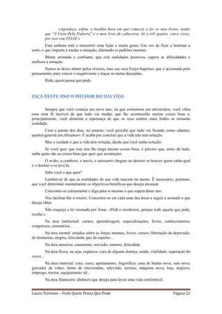«Agradeço, enfim, a bendita hora em que comecei a ler os teus livros, sendo
            que "A Cura Pela Palavra" é o meu livro de cabeceira. Já o reli quatro, cinco vezes,
            por isso sou FELIZ.»
         Esta senhora está a transmitir uma lição a muita gente. Em vez de ficar a lastimar a
sorte, o que importa é mudar a situação, alterando os padrões mentais.
       Mente animada e confiante, que cria realidades positivas, supera as dificuldades e
melhora a situação.
      Nunca se deixe abater pelos reveses, mas use essa Força Superior, que é accionada pelo
pensamento, para vencer o negativismo e traçar as metas desejadas.
            Pode, quem pensa que pode.


FAÇA DESTE ANO O MELHOR DA SUA VIDA

        Sempre que você começa um novo ano, ou que comemora um aniversário, você vibra
com uma fé incrível de que tudo vai mudar, que lhe acontecerão muitas coisas boas e,
principalmente, você alimenta a esperança de que os seus sonhos mais lindos se tornarão
realidade.
        Com o passar dos dias, no entanto, você percebe que tudo vai ficando como «dantes,
quartel-general em Abrantes». E acaba por concluir que a vida não tem solução.
            Mas a verdade é que a vida tem solução, desde que você tenha solução.
        Se você quer que este ano lhe traga muitas coisas boas, é preciso que, antes de tudo,
saiba quais são as coisas boas que quer que aconteçam.
         O avião, o comboio, o navio, o autocarro chegam ao destino se houver quem saiba qual
é o destino e os leve lá.
            Sabe você o que quer?
       Lembre-se de que as realidades da sua vida nascem na mente. É necessário, portanto,
que você determine mentalmente os objectivos benéficos que deseja alcançar.
            Concentre-se calmamente e diga para si mesmo o que espera deste ano.
        Vou facilitar-lhe o roteiro. Concentre-se em cada uma das áreas a seguir e assinale o que
deseja obter.
        Não esqueça a lei ensinada por Jesus: «Pedi e recebereis, porque todo aquele que pede,
recebe.»
       Na área intelectual: cursos, aprendizagem, especializações, livros, conhecimentos,
congressos, seminários...
       Na área mental: estudos sobre as forças mentais, livros, cursos; libertação da depressão,
do desânimo; alegria, felicidade, paz de espírito...
            Na área amorosa: casamento, noivado, namoro, felicidade.
            Na área física, ou seja, orgânica: cura de alguma doença, saúde, vitalidade, superação do
stress...
       Na área material: casa, carro, apartamento, frigorífico, casa de banho nova, sala nova,
gravador de vídeo, forno de microondas, televisão, terreno, máquina nova, loja, negócio,
emprego, tractor, equipamento tal...
            Na área financeira: dinheiro que deseja para levar uma vida confortável.


Lauro Trevisan – Pode Quem Pensa Que Pode                                                 Página 21
 