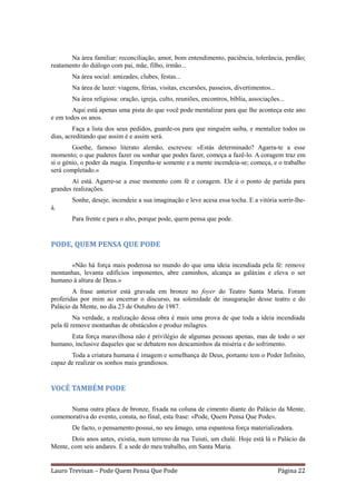 Na área familiar: reconciliação, amor, bom entendimento, paciência, tolerância, perdão;
reatamento do diálogo com pai, mãe, filho, irmão...
       Na área social: amizades, clubes, festas...
       Na área de lazer: viagens, férias, visitas, excursões, passeios, divertimentos...
       Na área religiosa: oração, igreja, culto, reuniões, encontros, bíblia, associações...
        Aqui está apenas uma pista do que você pode mentalizar para que lhe aconteça este ano
e em todos os anos.
         Faça a lista dos seus pedidos, guarde-os para que ninguém saiba, e mentalize todos os
dias, acreditando que assim é e assim será.
        Goethe, famoso literato alemão, escreveu: «Estás determinado? Agarra-te a esse
momento; o que puderes fazer ou sonhar que podes fazer, começa a fazê-lo. A coragem traz em
si o génio, o poder da magia. Empenha-te somente e a mente incendeia-se; começa, e o trabalho
será completado.»
       Aí está. Agarre-se a esse momento com fé e coragem. Ele é o ponto de partida para
grandes realizações.
       Sonhe, deseje, incendeie a sua imaginação e leve acesa essa tocha. E a vitória sorrir-lhe-
á.
       Para frente e para o alto, porque pode, quem pensa que pode.


PODE, QUEM PENSA QUE PODE

      «Não há força mais poderosa no mundo do que uma ideia incendiada pela fé: remove
montanhas, levanta edifícios imponentes, abre caminhos, alcança as galáxias e eleva o ser
humano à altura de Deus.»
        A frase anterior está gravada em bronze no foyer do Teatro Santa Maria. Foram
proferidas por mim ao encerrar o discurso, na solenidade de inauguração desse teatro e do
Palácio da Mente, no dia 23 de Outubro de 1987.
         Na verdade, a realização dessa obra é mais uma prova de que toda a ideia incendiada
pela fé remove montanhas de obstáculos e produz milagres.
      Esta força maravilhosa não é privilégio de algumas pessoas apenas, mas de todo o ser
humano, inclusive daqueles que se debatem nos descaminhos da miséria e do sofrimento.
       Toda a criatura humana é imagem e semelhança de Deus, portanto tem o Poder Infinito,
capaz de realizar os sonhos mais grandiosos.


VOCÊ TAMBÉM PODE

      Numa outra placa de bronze, fixada na coluna de cimento diante do Palácio da Mente,
comemorativa do evento, consta, no final, esta frase: «Pode, Quem Pensa Que Pode».
       De facto, o pensamento possui, no seu âmago, uma espantosa força materializadora.
       Dois anos antes, existia, num terreno da rua Tuiuti, um chalé. Hoje está lá o Palácio da
Mente, com seis andares. É a sede do meu trabalho, em Santa Maria.


Lauro Trevisan – Pode Quem Pensa Que Pode                                                  Página 22
 