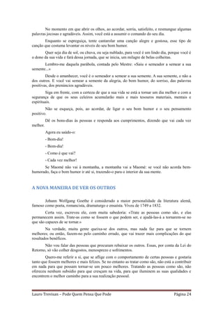No momento em que abrir os olhos, ao acordar, sorria, satisfeito, e resmungue algumas
palavras jocosas e agradáveis. Assim, você está a assumir o comando do seu dia.
       Enquanto se espreguiça, tente cantarolar uma canção alegre e gostosa, esse tipo de
canção que costuma levantar os níveis do seu bom humor.
       Quer seja dia de sol, ou chuva, ou seja nublado, para você é um lindo dia, porque você é
o dono da sua vida e fará dessa jornada, que se inicia, um milagre de belas colheitas.
       Lembro-me daquela parábola, contada pelo Mestre: «Saiu o semeador a semear a sua
semente...»
        Desde o amanhecer, você é o semeador a semear a sua semente. A sua semente, e não a
dos outros. E você vai semear a semente da alegria, do bom humor, do sorriso, das palavras
positivas, dos prenúncios agradáveis.
        Siga em frente, com a certeza de que a sua vida se está a tornar um dia melhor e com a
segurança de que os seus celeiros acumularão mais e mais tesouros materiais, mentais e
espirituais.
        Não se esqueça, pois, ao acordar, de ligar o seu bom humor e o seu pensamento
positivo.
          Dê os bons-dias às pessoas e responda aos cumprimentos, dizendo que vai cada vez
melhor.
          Agora eu saúdo-o:
          - Bom-dia!
          - Bom-dia!
          - Como é que vai?
          - Cada vez melhor!
      Se Maomé não vai à montanha, a montanha vai a Maomé: se você não acorda bem-
humorado, faça o bom humor ir até si, trazendo-o para o interior da sua mente.


A NOVA MANEIRA DE VER OS OUTROS

       Johann Wolfgang Goethe é considerado a maior personalidade da literatura alemã,
famoso como poeta, romancista, dramaturgo e ensaísta. Viveu de 1749 a 1832.
        Certa vez, escreveu ele, com muita sabedoria: «Trate as pessoas como são, e elas
permanecem assim. Trate-as como se fossem o que podem ser, e ajudá-las-á a tornarem-se no
que são capazes de se tornar.»
        Na verdade, muita gente queixa-se dos outros, mas nada faz para que se tornem
melhores; ou então, fazem-no pelo caminho errado, que vai trazer mais complicações do que
resultados benéficos.
       Não vou falar das pessoas que procuram rebaixar os outros. Essas, por conta da Lei do
Retorno, só vão colher desgostos, menosprezo e sofrimentos.
        Quero-me referir a si, que se aflige com o comportamento de certas pessoas e gostaria
tanto que fossem melhores e mais felizes. Se no entanto as tratar como são, não está a contribuir
em nada para que possam tornar-se um pouco melhores. Tratando as pessoas como são, não
ofereceu nenhum subsídio para que cresçam na vida, para que iluminem as suas qualidades e
encontrem o melhor caminho para a sua realização pessoal.



Lauro Trevisan – Pode Quem Pensa Que Pode                                             Página 24
 