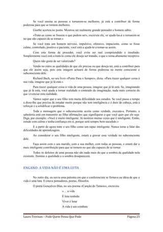 Se você ensina as pessoas a tornarem-se melhores, já está a contribuir de forma
poderosa para que se tornem melhores.
        Goethe acertou no ponto. Mostrou ser realmente grande pensador e homem sábio.
        «Trate-as como se fossem o que podem ser», escreveu ele, «e ajudá-las-á a tornarem-se
no que são capazes de se tornar.»
        Se você trata um homem nervoso, impulsivo, ofensivo, impaciente, como se fosse
calmo, controlado, positivo e paciente, você está a ajudá-lo a tomar-se assim.
       Com esta forma de proceder, você evita ser mal compreendido e insultado.
Simplesmente você está a tratá-lo como ele deseja ser tratado, o que o torna altamente receptivo.
        Quem não gosta de ser valorizado?
       Vendo no outro as qualidades de que ele precisa ou que deseja ter, está a contribuir para
que ele assim seja, pois esta imagem actuará de forma poderosa na mente consciente e
subconsciente dele.
        Richard Bach, no seu livro «Ponte Para o Sempre», dizia: «Para trazer qualquer coisa à
sua vida, imagine que já lá está.»
        Para trazer qualquer coisa à vida de uma pessoa, imagine que já lá está. Se, imaginando
que já lá está, você ajuda a tornar realidade o conteúdo da imaginação, nada mais correcto do
que vivenciar esta realidade.
         Vamos supor que o seu filho tem muita dificuldade nos estudos. Se você passa o tempo
a dizer-lhe que precisa de estudar muito porque não tem inteligência e é duro de cabeça, está a
reforçar e a solidificar o problema.
        Toda a mensagem que o subconsciente aceita como verdade, executa-a. Portanto, a
sabedoria está em transmitir ao filho afirmações que signifiquem o que você quer que ele seja.
Diga, por exemplo: «Você é muito inteligente. Já mostrou muitas vezes que é inteligente. Então,
estude com calma e tenha confiança em si, porque será sempre bem sucedido.»
        E a partir de agora trate o seu filho como um rapaz inteligente. Nunca torne a falar das
dificuldades de aprendizagem.
        Ao considerar o seu filho inteligente, estará a gravar essa verdade no subconsciente
dele.
        Faça assim com o seu marido, com a sua mulher, com todas as pessoas, e estará dar a
mais inteligente contribuição para que se tornem no que são capazes de se tornar.
        Todos os defeitos de uma pessoa não são nada mais do que a sombra da qualidade nela
existente. Ilumine a qualidade e a sombra desaparecerá.


ENGANO: A VIDA NÃO É UMA LUTA

        No outro dia, eu ouvia uma palestra em que o conferencista se firmava na ideia de que a
vida é uma luta. E citava pensadores, poetas, filósofos.
        O poeta Gonçalves Dias, no seu poema «Canção do Tamoio», escreveu:
                                « ... a vida
                                É luta renhida:
                                Viver é lutar
                                A vida é um combate


Lauro Trevisan – Pode Quem Pensa Que Pode                                             Página 25
 
