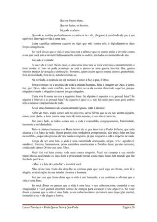 Que os fracos abate,
                                 Que os fortes, os bravos,
                                 Só pode exaltar».
       Quando se analisa profundamente a essência da vida, chega-se à conclusão de que é um
equívoco dizer que a vida é uma luta.
        Lutar significa enfrentar alguém ou algo que está contra nós; é digladiarem-se duas
forças antagónicas.
        Se você disser que a vida é uma luta está a afirmar que os outros estão a investir contra
si ou que você está a investir belicosamente contra os outros, em todos os momentos do dia.
        Isso não é verdade.
         A sua vida é você. Neste caso, a vida seria uma luta se você estivesse constantemente a
lutar contra si. Isso só pode acontecer se está a promover uma guerra interior. Ora, guerra
interior produz devastação e destruição. Portanto, quem assim agisse estaria doente, perturbado,
fora da realidade, fora de si, autodestruindo-se.
        Na verdade, a essência do ser humano é amor, é luz, é paz, é Deus.
        Pense comigo: se a essência de toda a criatura humana, feita à imagem de Deus, é amor,
luz, paz, Deus, não existe conflito, nem luta entre seres da mesma dimensão superior, porque
ninguém é mais e ninguém é menos do que ninguém.
       Certa vez li numa revista a seguinte frase: Se alguém é superior a si, porquê lutar? Se
alguém é inferior a si, porquê lutar? Se alguém é igual a si, não há razão para lutar, pois ambos
têm a mesma compreensão de tudo.
        Se os seres humanos são essencialmente iguais, lutar é idiotice.
        Além do mais, todos somos um no universo, de tal forma que se eu luto contra alguém,
estou, com efeito, a lutar contra uma parte de mim mesmo, e isso não é correcto.
       Por outro lado, se todos somos um, a vida é comunhão, congraçamento, fraternidade,
harmonia e solidariedade.
        Toda a criatura humana tem Deus dentro de si, por isso tem o Poder Infinito, que tudo
alcança e é a fonte de tudo. Quem possui esta verdadeira compreensão, não pode falar em luta
ou conflito, já que não precisa de tirar nada a ninguém, já que ninguém o está a impedir de nada.
        Longe de ser uma luta, a vida é uma caminhada abençoada, alegre, feliz, agradável,
saudável, fraterna, harmoniosa, pelos caminhos ensolarados e floridos deste paraíso terrestre,
criado pelo Amor Divino aos seus filhos.
        Você não vai lutar contra nada nem contra ninguém. Você vai cumprir a sua missão
maravilhosa, realizando os seus dons e procurando tornar ainda mais lindo este mundo que lhe
foi dado por Deus.
        - Mas, e a luta de cada dia? - insistirá você.
         Não existe luta. Cada dia abre-lhe as cortinas para que você siga em frente, com fé e
alegria, na realização da sua missão cósmica e humana.
        Foi por isso que Jesus disse que a vida é um banquete; e eu continuo a afirmar que a
vida é uma festa.
        Se você disser ou pensar que a vida é uma luta, o seu subconsciente cumprirá a sua
imaginação e você gastará enormes somas de energia para alcançar o seu objectivo. Se você
disser e pensar que a vida é uma festa, o seu subsconsciente executará essa projecção mental,
tornando a sua vida alegre e festiva.



Lauro Trevisan – Pode Quem Pensa Que Pode                                             Página 26
 