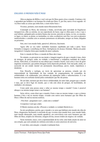 ENGANO: O MUNDO NÃO É MAU

        Abra as páginas da Bíblia e você verá que foi Deus quem criou o mundo. Continue a ler
e aprenderá que também o ser humano foi criado por Deus. E, por fim, narra o livro sagrado: «E
viu Deus todas as coisas que tinha feito, e eram muito boas.»
        Vivemos, portanto, num mundo maravilhosamente bom.
         Contemple as flores, tão mimosas e lindas, envolvidas pela suavidade de fragrâncias
inesquecíveis; olhe as estrelas, no seu espectáculo de luzes; erga os olhos para o céu e veja o
azul infinito, galopado pela cavalaria branca das nuvens; percorra as matas, os rios, as cascatas,
os lagos, os mares, as praias, as montanhas, os vales, as planícies sem fim; voe com os pássaros
multicoloridos e caminhe com os animais portentosos ou delicados, meigos ou fortes, delgados
ou possantes.
        Sim, este é um mundo lindo, aprazível, delicioso, fascinante.
        Agora olhe ao seu redor: multidões humanas espalhadas por toda a parte. Seres
formados à imagem e semelhança de Deus. Inteligências de alcance ilimitado. Mentes de poder
inesgotável. Corações feitos para inundar de amor o planeta.
        Este é o mundo de Deus e o mundo de Deus não é mau.
        No entanto, se gravarem na sua mente a imagem negativa de que o mundo é mau, cheio
de inimigos, de perigos, estão, na verdade, a transformar a verdadeira realidade da criação
divina. Além disso, se incutirem na sua cabeça que o mundo é hostil, você corre o risco de gerar
angústias existenciais, que podem desaguar numa depressão profunda. Este mal pode, ainda, ser
acrescido de um estado mental em permanente desconfiança, pavor, medo, impotência e
desânimo.
        Esta filosofia e teologia, ao invés de aproximar as pessoas, criando um elo
transcendental de fraternidade, de boa vontade, de congraçamento, de comunhão, de
solidariedade e de colaboração, cava abismos de separações subtis e subconscientes. E o ser
humano entra em confusão mental pelas contradições que lhe são postas.
       De um lado, insistem que deve haver solidariedade; de outro lado, pregam que o mundo
é mau, que se deve fugir do mundo, que a vida está cheia de perigos, de hostilidades, de
maldades e de ameaças.
        Como pode uma pessoa amar e odiar ao mesmo tempo o mundo? Como é possível
abraçar e ao mesmo tempo temer o ser humano?
        Seria, talvez, como dizer que o mundo é bom e mau ao mesmo tempo; e que a criatura
humana é boa e má ao mesmo tempo, vivendo com outros seres humanos que são filhos de
Deus e filhos do mal na mesma essência.
        - Pois bem - perguntará você -, onde está a verdade?
        A resposta é você que a dará.
        O Mestre ensinou um dia: «Procure a verdade e a verdade libertá-lo-á.»
        Se nós acreditamos, porém, que o mundo e os seres que habitam este mundo são obra de
Deus, chegaremos facilmente à conclusão de que vivemos num mundo bom, num mundo lindo,
num mundo abençoado, num mundo agradável, em convivência com seres humanos que são
filhos de Deus, templos do Altíssimo, imagem divina, nossos irmãos de origem e de verdade.
        Neste momento, nasce, com a espontaneidade da luz solar, uma linda canção de amor no
seu coração, que será cantada em sinfonia com todos os seres amorosos do universo.
        E você dirá, com emoção: o mundo é realmente bom.



Lauro Trevisan – Pode Quem Pensa Que Pode                                              Página 27
 
