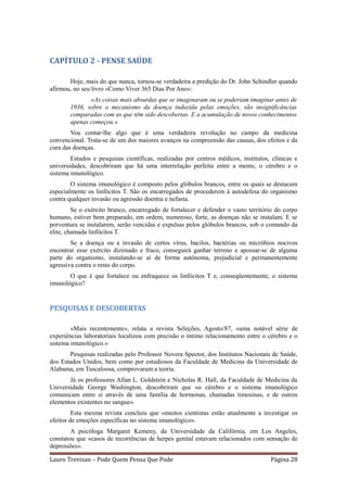 CAPÍTULO 2 - PENSE SAÚDE

       Hoje, mais do que nunca, tornou-se verdadeira a predição do Dr. John Schindler quando
afirmou, no seu livro «Como Viver 365 Dias Por Ano»:
              «As coisas mais absurdas que se imaginaram ou se poderiam imaginar antes de
       1936, sobre o mecanismo da doença induzida pelas emoções, são insignificâncias
       comparadas com as que têm sido descobertas. E a acumulação de novos conhecimentos
       apenas começou.»
        Vou contar-lhe algo que é uma verdadeira revolução no campo da medicina
convencional. Trata-se de um dos maiores avanços na compreensão das causas, dos efeitos e da
cura das doenças.
        Estudos e pesquisas científicas, realizadas por centros médicos, institutos, clínicas e
universidades, descobriram que há uma interrelação perfeita entre a mente, o cérebro e o
sistema imunológico.
        O sistema imunológico é composto pelos glóbulos brancos, entre os quais se destacam
especialmente os linfócitos T. São os encarregados de procederem à autodefesa do organismo
contra qualquer invasão ou agressão doentia e nefasta.
         Se o exército branco, encarregado de fortalecer e defender o vasto território do corpo
humano, estiver bem preparado, em ordem, numeroso, forte, as doenças não se instalam. E se
porventura se instalarem, serão vencidas e expulsas pelos glóbulos brancos, sob o comando da
elite, chamada linfócitos T.
        Se a doença ou a invasão de certos vírus, bacilos, bactérias ou micróbios nocivos
encontrar esse exército dizimado e fraco, conseguirá ganhar terreno e apossar-se de alguma
parte do organismo, instalando-se aí de forma autônoma, prejudicial e permanentemente
agressiva contra o resto do corpo.
       O que é que fortalece ou enfraquece os linfócitos T e, conseqüentemente, o sistema
imunológico?


PESQUISAS E DESCOBERTAS

        «Mais recentemente», relata a revista Seleções, Agosto/87, «uma notável série de
experiências laboratoriais localizou com precisão o íntimo relacionamento entre o cérebro e o
sistema imunológico.»
       Pesquisas realizadas pelo Professor Novera Spector, dos Institutos Nacionais de Saúde,
dos Estados Unidos, bem como por estudiosos da Faculdade de Medicina da Universidade de
Alabama, em Tuscaloosa, comprovaram a teoria.
       Já os professores Allan L. Goldstein e Nicholas R. Hall, da Faculdade de Medicina da
Universidade George Washington, descobriram que «o cérebro e o sistema imunológico
comunicam entre si através de uma família de hormonas, chamadas timosinas, e de outros
elementos existentes no sangue».
         Esta mesma revista concluiu que «muitos cientistas estão atualmente a investigar os
efeitos de emoções específicas no sistema imunológico».
        A psicóloga Margaret Kemeny, da Universidade da Califórnia, em Los Angeles,
constatou que «casos de recorrências de herpes genital estavam relacionados com sensação de
depressões».

Lauro Trevisan – Pode Quem Pensa Que Pode                                           Página 28
 