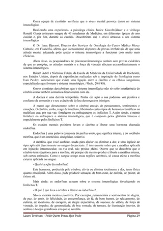 Outra equipa de cientistas verificou que o stress mental provoca danos no sistema
imunológico.
        Realizando uma experiência, a psicóloga clínica Janice Kiecolt-Glaser e o virólogo
Ronald Glaser retiraram sangue de 40 estudantes de Medicina, em diferentes épocas do ano
escolar e, por fim, durante os exames. Descobriram que o stress arrasava o seu sistema
imunológico.
        O Dr. Isaac Djerassi, Director dos Serviços de Oncologia do Centro Médico Mercy
Catholic, em Filadélfia, afirma que «actualmente dispomos de provas irrefutáveis de que uma
atitude mental adequada pode ajudar o sistema imunológico a funcionar com muito mais
eficácia».
        Além disso, os pesquisadores de psiconeuroimunologia contam com provas evidentes
de que as emoções, as atitudes mentais e a força de vontade afectam extraordinariamente o
sistema imunológico.
        Robert Adler e Nicholas Cohen, da Escola de Medicina da Universidade de Rochester,
nos Estados Unidos, depois de experiências realizadas sob a inspiração do fisiologista russo
Ivan Pavlov, concluíram que existe uma ligação entre o cérebro e as células sanguíneas
especializadas que formam o sistema imunológico. (Visão, 29/6/88).
        Outros cientistas descobriram que o sistema imunológico não só sofre interferência do
cérebro como também comunica directamente com ele.
        A doença é uma derrota temporária. Ponha em ação a sua poderosa voz positiva e
confiante de comando e o seu exército de defesa destroçará os inimigos.
        A mente age directamente sobre o cérebro através de pensamentos, sentimentos e
emoções. O cérebro, então, reage de imediato, libertando certos tipos de hormonas benéficas ou
maléficas que, por sua vez, fortalecem ou enfraquecem os linfócitos T. Assim sendo, a mente
fortalece ou enfraquece o sistema imunológico, que é composto pelos glóbulos brancos e
especialmente pelos linfócitos T.
        Os estados mentais positivos levam o cérebro a liberar uma hormona chamada
endorfina.
       Endorfina é uma palavra composta do prefixo endo, que significa interno, e do vocábulo
morfina, que é um anestésico, analgésico, sedativo.
        A morfina, que você conhece, usada para aliviar ou eliminar a dor, é uma espécie de
ópio aplicado directamente no sangue do paciente. É interessante saber que a morfina aplicada
em injecção intramuscular, ou via oral, não produz efeito. Ocorre que se descobriu que o
cérebro tem receptores para a morfina, até porque ele mesmo produz e liberta a morfina interna,
sob certos estímulos. Como o sangue atinge essas regiões cerebrais, só causa efeito a morfina
externa aplicada no sangue.
       - Qual é a ação da endorfina?
        Esta hormona, produzida pelo cérebro, alivia ou elimina totalmente a dor, tanto física
quanto emocional. Além disso, pode produzir sensação de bem-estar, de euforia, de prazer, de
êxtase até.
         Mais ainda: as endorfinas actuam sobre o sistema imunológico, fortalecendo os
linfócitos T.
       - O que é que leva o cérebro a liberar as endorfinas?
        São os estados mentais positivos. Por exemplo, pensamentos e sentimentos de alegria,
de paz, de amor, de felicidade, de autoconfiança, de fé, de bom humor, de relaxamento, de
euforia, de idealismo, de coragem, de alegre expectativa, de sucesso, de vitória, de força de
vontade, de impulso, de generosidade, de boa vontade, de ternura, de iluminação interior, de
sonhos e desejos grandiosos em que se acredita.

Lauro Trevisan – Pode Quem Pensa Que Pode                                           Página 29
 