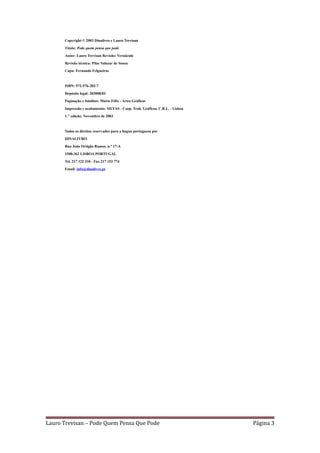 Copyright © 2003 Dinalivro e Lauro Trevisan

      Título: Pode quem pensa que pode

      Autor: Lauro Trevisan Revisão: Vernáculo

      Revisão técnica: Pilar Salazar de Sousa

      Capa: Fernando Felgueiras



      ISBN: 972-576-282-7

      Depósito legal: 203008/03

      Paginação e fotolitos: Mário Félix - Artes Gráficas

      Impressão e acabamento: SILVAS - Coop. Trab. Gráficos, C.R.L. - Lisboa

      1." edição: Novembro de 2003



      Todos os direitos reservados para a língua portuguesa por

      DINALIVRO

      Rua João Ortigão Ramos, n.° 17-A

      1500-362 LISBOA PORTUGAL

      Tel. 217 122 210 - Fax 217 153 774

      Email: info@dinalivro.pt




Lauro Trevisan – Pode Quem Pensa Que Pode                                      Página 3
 