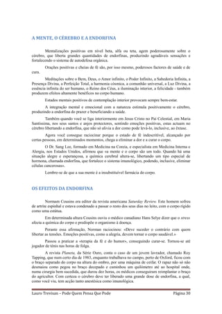 A MENTE, O CÉREBRO E A ENDORFINA

        Mentalizações positivas em nível beta, alfa ou teta, agem poderosamente sobre o
cérebro, que liberta grandes quantidades de endorfinas, produzindo agradáveis sensações e
fortalecendo o sistema de autodefesa orgânica.
        Orações positivas e cheias de fé são, por isso mesmo, poderosos factores de saúde e de
cura.
        Meditações sobre o Bem, Deus, o Amor infinito, o Poder Infinito, a Sabedoria Infinita, a
Presença Divina, a Perfeição Total, a harmonia cósmica, a comunhão universal, a Luz Divina, a
essência infinita do ser humano, o Reino dos Céus, a iluminação interior, a felicidade - também
produzem efeitos altamente benéficos no corpo humano.
        Estados mentais positivos de contemplação interior provocam sempre bem-estar.
       A integração mental e emocional com a natureza estimula positivamente o cérebro,
produzindo a endorfina do prazer e beneficiando a saúde.
        Também quando você se liga interiormente em Jesus Cristo no Pai Celestial, em Maria
Santíssima, nos seus santos e anjos protectores, sentindo emoções positivas, estas actuam no
cérebro libertando a endorfina, que não só alivia a dor como pode levá-lo, inclusive, ao êxtase.
        Agora você consegue raciocinar porque o estado de fé indescritível, alcançado por
certas pessoas, em determinados momentos, chega a eliminar a dor e a curar o corpo.
        O Dr. Sang Lee, formado em Medicina na Coreia, e especialista em Medicina Interna e
Alergia, nos Estados Unidos, afirmou que «a mente e o corpo são um todo. Quando há uma
situação alegre e esperançosa, a química cerebral altera-se, libertando um tipo especial de
hormona, chamada endorfina, que fortalece o sistema imunológico, podendo, inclusive, eliminar
células cancerosas».
        Lembre-se de que a sua mente é a insubstituível farmácia do corpo.


OS EFEITOS DA ENDORFINA

         Normam Cousins era editor da revista americana Saturday Review. Este homem sofreu
de artrite espinhal e estava condenado a passar o resto dos seus dias no leito, com o corpo rígido
como uma estátua.
         Em determinada altura Cousins ouviu o médico canadiano Hans Selye dizer que o stress
afecta a química do corpo e predispõe o organismo à doença.
         Perante essa afirmação, Norman raciocinou: «Deve suceder o contrário com quem
libertar as tensões. Emoções positivas, como a alegria, devem tornar o corpo saudável.»
        Passou a praticar a «terapia da fé e do humor», conseguindo curar-se. Tornou-se até
jogador de ténis nas horas de folga.
        A revista Planeta, da Série Ouro, conta o caso de um jovem lavrador, chamado Roy
Tapping, que num certo dia de 1983, enquanto trabalhava no campo, perto de Oxford, ficou com
o braço separado do corpo na altura do ombro, por uma máquina de ceifar. O rapaz não só não
desmaiou como pegou no braço decepado e caminhou um quilómetro até ao hospital onde,
numa cirurgia bem sucedida, que durou dez horas, os médicos conseguiram reimplantar o braço
do agricultor. Com certeza o cérebro deve ter liberado uma grande dose de endorfina, a qual,
como você viu, tem acção tanto anestésica como imunológica.

Lauro Trevisan – Pode Quem Pensa Que Pode                                              Página 30
 