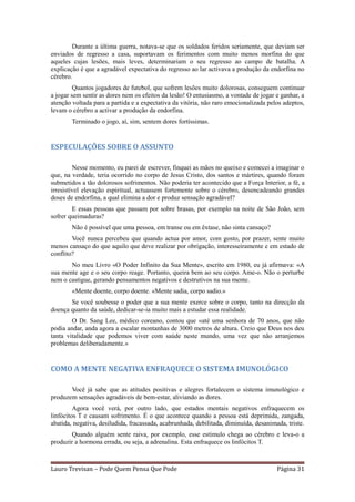 Durante a última guerra, notava-se que os soldados feridos seriamente, que deviam ser
enviados de regresso a casa, suportavam os ferimentos com muito menos morfina do que
aqueles cujas lesões, mais leves, determinariam o seu regresso ao campo de batalha. A
explicação é que a agradável expectativa do regresso ao lar activava a produção da endorfina no
cérebro.
         Quantos jogadores de futebol, que sofrem lesões muito dolorosas, conseguem continuar
a jogar sem sentir as dores nem os efeitos da lesão! O entusiasmo, a vontade de jogar e ganhar, a
atenção voltada para a partida e a expectativa da vitória, não raro emocionalizada pelos adeptos,
levam o cérebro a activar a produção da endorfina.
        Terminado o jogo, aí, sim, sentem dores fortíssimas.


ESPECULAÇÕES SOBRE O ASSUNTO

         Nesse momento, eu parei de escrever, finquei as mãos no queixo e comecei a imaginar o
que, na verdade, teria ocorrido no corpo de Jesus Cristo, dos santos e mártires, quando foram
submetidos a tão dolorosos sofrimentos. Não poderia ter acontecido que a Força Interior, a fé, a
irresistível elevação espiritual, actuassem fortemente sobre o cérebro, desencadeando grandes
doses de endorfina, a qual elimina a dor e produz sensação agradável?
        E essas pessoas que passam por sobre brasas, por exemplo na noite de São João, sem
sofrer queimaduras?
        Não é possível que uma pessoa, em transe ou em êxtase, não sinta cansaço?
        Você nunca percebeu que quando actua por amor, com gosto, por prazer, sente muito
menos cansaço do que aquilo que deve realizar por obrigação, interesseiramente e em estado de
conflito?
       No meu Livro «O Poder Infinito da Sua Mente», escrito em 1980, eu já afirmava: «A
sua mente age e o seu corpo reage. Portanto, queira bem ao seu corpo. Ame-o. Não o perturbe
nem o castigue, gerando pensamentos negativos e destrutivos na sua mente.
        «Mente doente, corpo doente. «Mente sadia, corpo sadio.»
       Se você soubesse o poder que a sua mente exerce sobre o corpo, tanto na direcção da
doença quanto da saúde, dedicar-se-ia muito mais a estudar essa realidade.
        O Dr. Sang Lee, médico coreano, contou que «até uma senhora de 70 anos, que não
podia andar, anda agora a escalar montanhas de 3000 metros de altura. Creio que Deus nos deu
tanta vitalidade que podemos viver com saúde neste mundo, uma vez que não arranjemos
problemas deliberadamente.»


COMO A MENTE NEGATIVA ENFRAQUECE O SISTEMA IMUNOLÓGICO

       Você já sabe que as atitudes positivas e alegres fortalecem o sistema imunológico e
produzem sensações agradáveis de bem-estar, aliviando as dores.
         Agora você verá, por outro lado, que estados mentais negativos enfraquecem os
linfócitos T e causam sofrimento. É o que acontece quando a pessoa está deprimida, zangada,
abatida, negativa, desiludida, fracassada, acabrunhada, debilitada, diminuída, desanimada, triste.
       Quando alguém sente raiva, por exemplo, esse estímulo chega ao cérebro e leva-o a
produzir a hormona errada, ou seja, a adrenalina. Esta enfraquece os linfócitos T.



Lauro Trevisan – Pode Quem Pensa Que Pode                                              Página 31
 