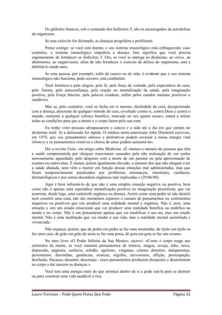 Os glóbulos brancos, sob o comando dos linfócitos T, são os encarregados da autodefesa
do organismo.
        Se esse exército for dizimado, as doenças progridem e proliferam.
         Pense comigo: se você está doente, o seu sistema imunológico está enfraquecido; caso
contrário, o sistema imunológico impediria a doença. Isso significa que você precisa
urgentemente de fortalecer os linfócitos T. Ora, se você se entrega ao desânimo, ao stress, ao
abatimento, ao negativismo, além de não fortalecer o exército de defesa do organismo, está a
debilitá-lo ainda mais.
       Se uma pessoa, por exemplo, sofre de cancro ou de sida, é evidente que o seu sistema
imunológico não funciona, pede socorro, está combalido.
        Você fortalece-o pela alegria, pela fé, pela força de vontade, pela expectativa de cura,
pelo Ânimo, pela autoconfiança, pela oração ou mentalização da saúde, pela imaginação
positiva, pela Força Interior, pela palavra criadora, enfim pelos estados mentais positivos e
saudáveis.
        Mas se, pelo contrário, você se fecha em si mesmo, desiludido da cura, decepcionado
com a doença, descrente de qualquer método de cura, revoltado contra si, contra Deus e contra o
mundo, renitente a qualquer esforço benéfico, trancado no seu quarto escuro, estará a retirar
todas as condições para que a mente e o corpo lutem pela sua cura.
        Eu tenho visto pessoas ultrapassarem o cancro e a sida até o dia em que caíram no
desânimo total. Aí a derrocada foi rápida. O médico norte-americano John Diamond escreveu,
em 1979, que «os pensamentos odiosos e destrutivos podem esvaziar a nossa energia vital
(thimos) e os pensamentos criativos e cheios de amor podem aumentá-la».
       Diz a revista Visão, em artigo sobre Medicina: «É imenso o número de pessoas que têm
a saúde comprometida por choques emocionais causados pela não realização de um sonho
ansiosamente aguardado, pelo desgosto com a morte de um parente ou pela aproximação de
exames ou entrevistas. É menor, porém igualmente elevado, o número dos que não chegam a ter
a saúde abalada, nem vêm a morrer em função dessas emoções mal administradas, mas que
ficam temporariamente paralisados por problemas estomacais, intestinais, cardíacos,
dermatológicos e por outras desordens orgânicas mal explicadas.» (29/06/88).
        Aqui é bom informá-lo de que não é uma simples emoção negativa ou positiva, bem
como não é apenas uma esporádica mentalização positiva ou imaginação pessimista, que vai
acarretar, desde logo, uma catástrofe orgânica ou doença. Assim como uma pedra só não destrói
nem constrói uma casa, não são momentos esparsos e casuais de pensamentos ou sentimentos
negativos ou positivos que vão produzir uma realidade mental e orgânica. Não é, pois, uma
emoção e sim um estado emocional que vai produzir uma realidade benéfica ou maléfica na
mente e no corpo. Não é um pensamento apenas que vai modificar o seu ser, mas um estado
mental. Não é uma meditação que vai mudar a sua vida, mas a realidade mental assimilada e
vivenciada.
       Não esqueça, porém, que de pedra em pedra se faz uma montanha, de tijolo em tijolo se
faz uma casa, de grão em grão de areia se faz uma praia, de gota em gota se faz um oceano.
        No meu livro «O Poder Infinito da Sua Mente», escrevi: «Como o corpo reage aos
estímulos da mente, se você mantém pensamentos de tristeza, mágoa, inveja, ódio, raiva,
depressão, angústia, carência, solidão, egoísmo, vingança, ciúmes doentios, malquerença,
pessimismo, discórdias, ganâncias, avareza, orgulho, nervosismo, aflição, preocupação,
desilusão, fracasso, desamor, descrença - esses pensamentos produzem desajustes e desarmonias
no corpo e daí nascem as doenças.»
        Você tem uma energia mais do que atómica dentro de si e pode usá-la para se destruir
ou para construir uma vida saudável e rica.



Lauro Trevisan – Pode Quem Pensa Que Pode                                            Página 32
 