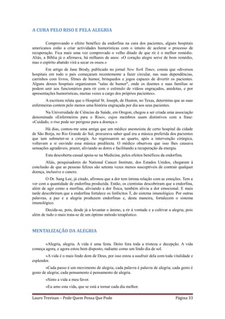 A CURA PELO RISO E PELA ALEGRIA

        Comprovando o efeito benéfico da endorfina na cura dos pacientes, alguns hospitais
americanos estão a criar actividades humorísticas com o intuito de acelerar o processo de
recuperação. Fica mais uma vez comprovado o velho ditado de que rir é o melhor remédio.
Aliás, a Bíblia já o afirmava, há milhares de anos: «O coração alegre serve de bom remédio,
mas o espírito abatido virá a secar os ossos.»
        Em artigo de Jane Brody, publicado no jornal New York Times, consta que «diversos
hospitais em todo o país começaram recentemente a fazer circular, nas suas dependências,
carrinhos com livros, filmes de humor, brinquedos e jogos capazes de divertir os pacientes.
Alguns desses hospitais organizaram "salas de humor", onde os doentes e suas famílias se
podem unir aos funcionários para rir com o estímulo de vídeos engraçados, anedotas, e por
apresentações humorísticas, muitas vezes a cargo dos próprios pacientes».
       A escritora relata que o Hospital St. Joseph, de Huston, no Texas, determina que as suas
enfermeiras contem pelo menos uma história engraçada por dia aos seus pacientes.
       Na Universidade de Ciências da Saúde, em Oregon, chegou a ser criada uma associação
denominada «Enfermeiros para o Riso», cujos membros usam distintivos com a frase:
«Cuidado, o riso pode ser perigoso para a doença.»
       Há dias, contou-me uma amiga que um médico anestesista de certo hospital da cidade
de São Borja, no Rio Grande do Sul, procurava saber qual era a música preferida dos pacientes
que iam submeter-se a cirurgia. Ao regressarem ao quarto, após a intervenção cirúrgica,
voltavam a si ouvindo essa música predilecta. O médico observou que isso lhes causava
sensações agradáveis, prazer, aliviando as dores e facilitando a recuperação da energia.
        Esta descoberta casual apoia-se na Medicina, pelos efeitos benéficos da endorfina.
        Aliás, pesquisadores do National Cancer Institute, dos Estados Unidos, chegaram à
conclusão de que as pessoas felizes são setenta vezes menos susceptíveis de contrair qualquer
doença, inclusive o cancro.
        O Dr. Sang Lee, já citado, afirmou que a dor tem íntima relação com as emoções. Tem a
ver com a quantidade de endorfina produzida. Então, os cientistas descobriram que a endorfina,
além de agir como a morfina, aliviando a dor física, também alivia a dor emocional. E mais
tarde descobriram que a endorfina fortalece os linfócitos T, do sistema imunológico. Por outras
palavras, a paz e a alegria produzem endorfinas e, desta maneira, fortalecem o sistema
imunológico.
       Decida-se, pois, desde já a levantar o ânimo, a rir à vontade e a cultivar a alegria, pois
além de tudo o mais trata-se de um óptimo método terapêutico.


MENTALIZAÇÃO DA ALEGRIA

       «Alegria, alegria. A vida é uma festa. Deito fora toda a tristeza e decepção. A vida
começa agora, e agora estou bem disposto, radiante como um lindo dia de sol.
       «A vida é o mais lindo dom de Deus, por isso estou a usufruir dela com toda vitalidade e
esplendor.
        «Cada passo é um movimento de alegria; cada palavra é palavra de alegria; cada gesto é
gesto de alegria; cada pensamento é pensamento de alegria.
        «Sinto a vida a meu favor.
        «Eu amo esta vida, que se está a tornar cada dia melhor.

Lauro Trevisan – Pode Quem Pensa Que Pode                                             Página 33
 