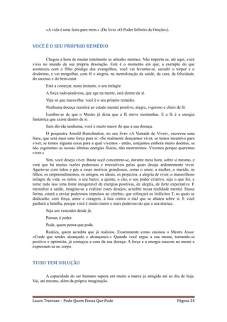 «A vida é uma festa para mim.» (Do livro «O Poder Infinito da Oração»).


VOCÊ É O SEU PRÓPRIO REMÉDIO

       Chegou a hora de mudar totalmente as atitudes mentais. Não importa se, até aqui, você
vivia no mundo da sua própria desolação. Este é o momento em que, a exemplo do que
aconteceu com o filho pródigo dos evangelhos, você vai levantar-se, sacudir o torpor e o
desânimo, e vai mergulhar, com fé e alegria, na mentalização da saúde, da cura, da felicidade,
do sucesso e do bem-estar.
        Está a começar, neste instante, o seu milagre.
        A força todo-poderosa, que age na mente, está dentro de si.
        Veja só que maravilha: você é o seu próprio remédio.
        Nenhuma doença resistirá ao estado mental positivo, alegre, vigoroso e cheio de fé.
         Lembre-se de que o Mestre já dizia que a fé move montanhas. E a fé é a energia
fantástica que existe dentro de si.
        Sem dúvida nenhuma, você é muito maior do que a sua doença.
         O psiquiatra Arnold Hutschneker, no seu livro «A Vontade de Viver», escreveu uma
frase, que será mais uma força para si: «Se realmente desejamos viver, se temos incentivo para
viver, se temos alguma coisa para a qual vivemos - então, estejamos embora muito doentes, se
não esgotamos as nossas últimas energias físicas, não morreremos. Vivemos porque queremos
viver.»
         Sim, você deseja viver. Basta você concentrar-se, durante meia hora, sobre si mesmo, e
verá que há muitas razões poderosas e irresistíveis pelas quais deseja ardentemente viver.
Agarre-se com mãos e pés a esses motivos grandiosos, como o amor, a mulher, o marido, os
filhos, os empreendimentos, os amigos, os ideais, os projectos, a alegria de viver, o maravilhoso
milagre da vida, os netos, o seu barco, a quinta, o cão, o seu poder criativo, seja o que for, e
torne tudo isso uma fonte inesgotável de energias positivas, de alegria, de forte expectativa. E
mentalize a saúde, imagine-se a realizar esses desejos, acredite nessa realidade mental. Dessa
forma, estará a enviar poderosos impulsos ao cérebro, que reforçará os linfócitos T, os quais se
dedicarão, com força, amor e coragem, à luta contra o mal que se abateu sobre si. E você
ganhará a batalha, porque você é muito maior e mais poderoso do que a sua doença.
        Seja um vencedor desde já.
        Pensar, é poder.
        Pode, quem pensa que pode.
        Realiza, quem acredita que já realizou. Exactamente como ensinou o Mestre Jesus:
«Crede que tendes alcançado e alcançareis.» Quando você ergue a sua mente, tornando-se
positivo e optimista, já começou a cura da sua doença. A força e a energia nascem na mente e
expressam-se no corpo.


TUDO TEM SOLUÇÃO

         A capacidade do ser humano supera em muito a marca já atingida até ao dia de hoje.
Vai, até mesmo, além da própria imaginação.



Lauro Trevisan – Pode Quem Pensa Que Pode                                             Página 34
 