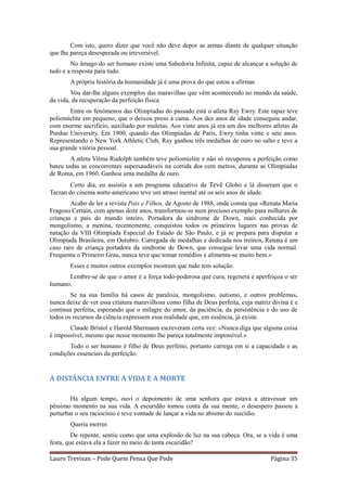 Com isto, quero dizer que você não deve depor as armas diante de qualquer situação
que lhe pareça desesperada ou irreversível.
        No âmago do ser humano existe uma Sabedoria Infinita, capaz de alcançar a solução de
tudo e a resposta para tudo.
       A própria história da humanidade já é uma prova do que estou a afirmar.
        Vou dar-lhe alguns exemplos das maravilhas que vêm acontecendo no mundo da saúde,
da vida, da recuperação da perfeição física.
        Entre os fenómenos das Olimpíadas do passado está o atleta Ray Ewry. Este rapaz teve
poliomielite em pequeno, que o deixou preso à cama. Aos dez anos de idade conseguiu andar,
com enorme sacrifício, auxiliado por muletas. Aos vinte anos já era um dos melhores atletas da
Purdue University. Em 1900, quando das Olimpíadas de Paris, Ewry tinha vinte e sete anos.
Representando o New York Athletic Club, Ray ganhou três medalhas de ouro no salto e teve a
sua grande vitória pessoal.
        A atleta Vilma Rudolph também teve poliomielite e não só recuperou a perfeição como
bateu todas as concorrentes supersaudáveis na corrida dos cem metros, durante as Olimpíadas
de Roma, em 1960. Ganhou uma medalha de ouro.
        Certo dia, eu assistia a um programa educativo da Tevê Globo e lá disseram que o
Tarzan do cinema norte-americano teve um atraso mental até os seis anos de idade.
        Acabo de ler a revista Pais e Filhos, de Agosto de 1988, onde consta que «Renata Maria
Fragoso Certain, com apenas doze anos, transformou-se num precioso exemplo para milhares de
crianças e pais do mundo inteiro. Portadora da síndrome de Down, mais conhecida por
mongolismo, a menina, recentemente, conquistou todos os primeiros lugares nas provas de
natação da VIII Olimpíada Especial do Estado de São Paulo, e já se prepara para disputar a
Olimpíada Brasileira, em Outubro. Carregada de medalhas e dedicada nos treinos, Renata é um
caso raro de criança portadora da síndrome de Down, que consegue levar uma vida normal.
Frequenta o Primeiro Grau, nunca teve que tomar remédios e alimenta-se muito bem.»
       Esses e muitos outros exemplos mostram que tudo tem solução.
      Lembre-se de que o amor é a força todo-poderosa que cura, regenera e aperfeiçoa o ser
humano.
        Se na sua família há casos de paralisia, mongolismo, autismo, e outros problemas,
nunca deixe de ver essa criatura maravilhosa como filha de Deus perfeita, cuja matriz divina é e
continua perfeita, esperando que o milagre do amor, da paciência, da persistência e do uso de
todos os recursos da ciência expressem essa realidade que, em essência, já existe.
       Claude Bristol e Harold Shermann escreveram certa vez: «Nunca diga que alguma coisa
é impossível, mesmo que nesse momento lhe pareça totalmente impossível.»
       Todo o ser humano é filho de Deus perfeito, portanto carrega em si a capacidade e as
condições essenciais da perfeição.


A DISTÂNCIA ENTRE A VIDA E A MORTE

        Há algum tempo, ouvi o depoimento de uma senhora que estava a atravessar um
péssimo momento na sua vida. A escuridão tomou conta da sua mente, o desespero passou a
perturbar o seu raciocínio e teve vontade de lançar a vida no abismo do suicídio.
       Queria morrer.
         De repente, sentiu como que uma explosão de luz na sua cabeça. Ora, se a vida é uma
festa, que estava ela a fazer no meio de tanta escuridão?

Lauro Trevisan – Pode Quem Pensa Que Pode                                            Página 35
 