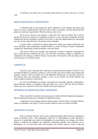 A continuar, essa ideia fixa na sua cabeça pode acabar por tomar conta de si e da sua
vida.


IDEIAS IMPULSIVAS E DEPRESSIVAS

        A obsessão pode ser provocada por ideias impulsivas, como aqueles que lutam para
passar no exame, estudam de dia e de noite, todos os dias, sem trégua, e por fim acabam por não
passar no exame por esgotamento. Morrem na praia, como se diz.
       Há os que se fixam no seu negócio e nada mais lhes entra na cabeça. Há os que se
deixam envolver por situações de competição exaustiva; os que têm pressa exagerada em tudo,
achando que devem conquistar o mundo em oito dias; os que são impulsionados por uma paixão
que não vê mais nada além disso. Há muitos outros exemplos.
        E existe, ainda, a obsessão por ideias depressivas, ideias que causam abatimento, tais
como ansiedade vaga, insegurança, conflito familiar ou social, fracassos, dívidas consideradas
insuperáveis, desprestígio, medos profundos, assim por diante.
        Uma jovem solteira, por exemplo, que engravida e começa a imaginar a decepção dos
pais; o medo de que a expulsem de casa; o que vão dizer os parentes, amigos e conhecidos; os
comentários dos colegas; o medo do futuro; e essas ideias vão tomando conta da cabeça, como
uma broca que vai varando a mente.


LIBERTE-SE

       Você já viu que a obsessão não é nada mais do que pensamento negativo fixado. É o uso
do Poder da Mente ao contrário. Lembre-se, antes de tudo, que existe sempre uma solução para
qualquer situação. Você tem dentro de si uma Sabedoria Infinita que, se invocada, orienta os
seus passos para uma maravilhosa solução; e tem, no seu interior, um Poder Infinito, que
remove todas as barreiras e tudo lhe dá.
        Se você está afundado em dívidas, apavorado por não poder pagá-las, imaginando a
desmoralização perante a sociedade, saiba que dentro de si está a fonte do Tesouro Infinito.
Neste caso, leia o meu livro «Você tem o Poder de Alcançar Riquezas».

EPIDEMIA NO MUNDO DE HOJE: DEPRESSÃO

       Talvez seja difícil encontrar uma pessoa que não tenha sofrido de depressão passageira.
Mas há inúmeras pessoas que se afundam em depressão crónica.
        A depressão é uma desgraça porque a pessoa perde o ânimo, baixa as energias internas,
sente-se combalida e sem forças. É como um pneu furado ou como um balão esvaziado.


SINTOMAS E CAUSAS

        Entre os sintomas mentais, sabe-se que a depressão produz falta de ânimo, insegurança,
perda de incentivo para a vida, alheamento dentro de si, dificuldades de tomar decisões; a
pessoa vê-se paralisada com medo do desempenho da concorrência, dos colegas, dos chefes;
detesta o ambiente de trabalho, por imaginá-lo demasiado agitado; sem confiança em si,
intranquila; vê o seu dia-a-dia como uma sucessão sem sentido; sente-se vítima e acha que


Lauro Trevisan – Pode Quem Pensa Que Pode                                           Página 37
 