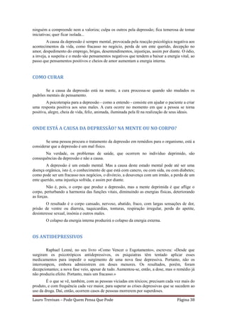 ninguém a compreende nem a valoriza; culpa os outros pela depressão; fica temerosa de tomar
iniciativas; quer ficar isolada...
        A causa da depressão é sempre mental, provocada pela reacção psicológica negativa aos
acontecimentos da vida, como fracasso no negócio, perda de um ente querido, decepção no
amor, despedimento do emprego, brigas, desentendimentos, injustiças, assim por diante. O ódio,
a inveja, a suspeita e o medo são pensamentos negativos que tendem a baixar a energia vital, ao
passo que pensamentos positivos e cheios de amor aumentam a energia interna.


COMO CURAR

       Se a causa da depressão está na mente, a cura processa-se quando são mudados os
padrões mentais de pensamento.
        A psicoterapia para a depressão - como a entendo - consiste em ajudar o paciente a criar
uma resposta positiva aos seus males. A cura ocorre no momento em que a pessoa se torna
positiva, alegre, cheia de vida, feliz, animada, iluminada pela fé na realização de seus ideais.


ONDE ESTÁ A CAUSA DA DEPRESSÃO? NA MENTE OU NO CORPO?

       Se uma pessoa procura o tratamento da depressão em remédios para o organismo, está a
considerar que a depressão é um mal físico.
       Na verdade, os problemas de saúde, que ocorrem no indivíduo deprimido, são
consequências da depressão e não a causa.
        A depressão é um estado mental. Mas a causa deste estado mental pode até ser uma
doença orgânica, isto é, o conhecimento de que está com cancro, ou com sida, ou com diabetes;
como pode ser um fracasso nos negócios, o divórcio, a desavença com um irmão, a perda de um
ente querido, uma injustiça sofrida, e assim por diante.
        Não é, pois, o corpo que produz a depressão, mas a mente deprimida é que aflige o
corpo, perturbando a harmonia das funções vitais, diminuindo as energias físicas, deteriorando
as forças.
        O resultado é o corpo cansado, nervoso, abatido, fraco, com largas sensações de dor,
prisão de ventre ou diarreia, taquicardias, tonturas, respiração irregular, perda do apetite,
desinteresse sexual, insónia e outros males.
        O colapso da energia interna produzirá o colapso da energia externa.


OS ANTIDEPRESSIVOS

        Raphael Lenné, no seu livro «Como Vencer o Esgotamento», escreveu: «Desde que
surgiram os psicotrópicos antidepressivos, os psiquiatras têm tentado aplicar esses
medicamentos para impedir o surgimento de uma nova fase depressiva. Portanto, não os
interrompem, embora administrem em doses menores. Os resultados, porém, foram
decepcionantes; a nova fase veio, apesar de tudo. Aumentou-se, então, a dose, mas o remédio já
não produziu efeito. Portanto, mais um fracasso.»
        É o que se vê, também, com as pessoas viciadas em tóxicos; precisam cada vez mais do
produto, e com frequência cada vez maior, para superar as crises depressivas que se sucedem ao
uso da droga. Daí, então, ocorrem casos de pessoas morrerem por superdoses.

Lauro Trevisan – Pode Quem Pensa Que Pode                                            Página 38
 