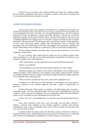 Sucede, às vezes, no entanto, que o paciente está tão sem ânimo que o médico entende
por bem dar-lhe comprimidos para activar os impulsos cerebrais, como ponto de partida, para
ver se a pessoa, daí por diante, se ajuda a si mesma.

        .




ACTIVE AS ENERGIAS MENTAIS

        Aqui eu quero apenas citar o psiquiatra Alexander Lowen: «Quanto mais eu pensava no
problema da depressão, mais convencido me tornava de que a questão da fé era importante para
a sua compreensão. No início, não tinha uma concepção definida do que seria fé. As pessoas
pareciam ter muitas fés diferentes; contudo, apesar das diferenças, a pessoa com fé não fica
deprimida. Enquanto a fé da pessoa for forte e activa, manterá o movimento da vida, que é o que
o indivíduo deprimido não consegue fazer. Fui forçado a chegar à conclusão de que o paciente
deprimido é uma pessoa sem fé. Ele não pensa sobre si mesmo dessa maneira. Como psiquiatra,
eu via-o como uma pessoa doente, alguém cujo funcionamento como ser humano está
perturbado, tanto a nível psicológico como físico. Em qualquer caso, permanece verdadeiro que
há uma relação íntima entre sua doença e a perda da fé.» (Do livro «O Corpo em Depressão»).
       Há uma tendência bastante acentuada, entre as pessoas, para remoerem os seus males,
contando-os a toda a gente.
        Às vezes, acontece como aquela piada do sujeito que foi ao analista, porque estava
cheio de problemas. A vida dele era um rosário permanente de problemas. Da última vez que
consultou o médico, disse, muito apreensivo:
        - Olhe, senhor doutor, vim aqui porque devo estar com um problema muito sério.
        - Qual é o seu problema?
        - O meu problema é que agora não tenho nenhum problema. Isso não é normal.
         Sempre que alguém ficar a repisar os seus males e dificuldades, seja aos amigos seja ao
analista ou médico, estará a diminuir as suas energias vitais, porque a palavra produz a energia
do conteúdo da palavra. Palavras, imagens e lembranças negativas produzem energias negativas,
isto é, produzem menos energia positiva.
        - Mas se revolver o passado não traz a cura, como se faz? -perguntará você.
        A resposta já está dada pelo Dr. John Diamond: «A psicoterapia não é para ajudar o
paciente a expulsar as suas emoções negativas, mas para o ajudar a transformá-las em
positivas.»
        Continua Diamond: «Pense apenas no seguinte: você pode passar anos na terapia e,
sessão após sessão, o seu timo enfraquece porque você está a tratar continuadamente com o que
é negativo. Talvez você saia do tratamento com uma compreensão melhor dos seus problemas,
porém, no fim, o resultado será uma diminuição de sua Energia Vital.
        «- Mas - dirá você - a psicoterapia não é isso, discutir o que está mal para que possa ser
aliviado?
         «Sim, claro, mencione a todo custo o que está errado, mas não fique a discutir, a
analisar, a remexer nisso. Exponha as suas emoções negativas e mude-as para positivas
imediatamente, aqui e agora. Se proceder assim, você vai sair da sessão com um passo mais
leve, com um sorriso no rosto».
        E quanto ao facto de a pessoa estar, por outro lado, sempre a lamentar-se, ensinam os
psiquiatras Frank Caprio e Joseph Berger que a pessoa deve dizer: «Recuso-me a ser dominado
pelo sentimento de autopiedade. Lamentando-me, só farei com que as coisas piorem.»


Lauro Trevisan – Pode Quem Pensa Que Pode                                              Página 39
 