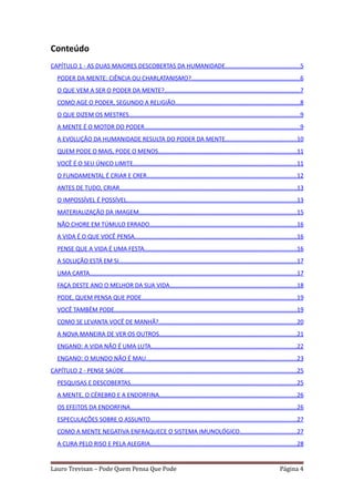 Conteúdo
CAPÍTULO 1 - AS DUAS MAIORES DESCOBERTAS DA HUMANIDADE.............................................5
   PODER DA MENTE: CIÊNCIA OU CHARLATANISMO?.................................................................6
   O QUE VEM A SER O PODER DA MENTE?.................................................................................7
   COMO AGE O PODER, SEGUNDO A RELIGIÃO...........................................................................8
   O QUE DIZEM OS MESTRES......................................................................................................9
   A MENTE É O MOTOR DO PODER.............................................................................................9
   A EVOLUÇÃO DA HUMANIDADE RESULTA DO PODER DA MENTE...........................................10
   QUEM PODE O MAIS, PODE O MENOS...................................................................................11
   VOCÊ É O SEU ÚNICO LIMITE..................................................................................................11
   O FUNDAMENTAL É CRIAR E CRER..........................................................................................12
   ANTES DE TUDO, CRIAR..........................................................................................................13
   O IMPOSSÍVEL É POSSÍVEL......................................................................................................13
   MATERIALIZAÇÃO DA IMAGEM..............................................................................................15
   NÃO CHORE EM TÚMULO ERRADO........................................................................................16
   A VIDA É O QUE VOCÊ PENSA.................................................................................................16
   PENSE QUE A VIDA É UMA FESTA...........................................................................................16
   A SOLUÇÃO ESTÁ EM SI...........................................................................................................17
   UMA CARTA............................................................................................................................17
   FAÇA DESTE ANO O MELHOR DA SUA VIDA............................................................................18
   PODE, QUEM PENSA QUE PODE.............................................................................................19
   VOCÊ TAMBÉM PODE.............................................................................................................19
   COMO SE LEVANTA VOCÊ DE MANHÃ?...................................................................................20
   A NOVA MANEIRA DE VER OS OUTROS..................................................................................21
   ENGANO: A VIDA NÃO É UMA LUTA.......................................................................................22
   ENGANO: O MUNDO NÃO É MAU..........................................................................................23
CAPÍTULO 2 - PENSE SAÚDE........................................................................................................25
   PESQUISAS E DESCOBERTAS...................................................................................................25
   A MENTE, O CÉREBRO E A ENDORFINA..................................................................................26
   OS EFEITOS DA ENDORFINA....................................................................................................26
   ESPECULAÇÕES SOBRE O ASSUNTO........................................................................................27
   COMO A MENTE NEGATIVA ENFRAQUECE O SISTEMA IMUNOLÓGICO..................................27
   A CURA PELO RISO E PELA ALEGRIA........................................................................................28


Lauro Trevisan – Pode Quem Pensa Que Pode                                                                                   Página 4
 
