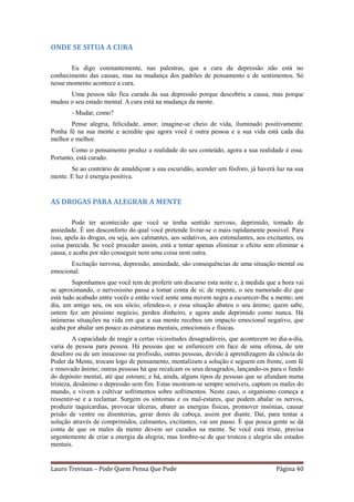 ONDE SE SITUA A CURA

       Eu digo constantemente, nas palestras, que a cura da depressão não está no
conhecimento das causas, mas na mudança dos padrões de pensamento e de sentimentos. Só
nesse momento acontece a cura.
      Uma pessoa não fica curada da sua depressão porque descobriu a causa, mas porque
mudou o seu estado mental. A cura está na mudança da mente.
        - Mudar, como?
       Pense alegria, felicidade, amor; imagine-se cheio de vida, iluminado positivamente.
Ponha fé na sua mente e acredite que agora você é outra pessoa e a sua vida está cada dia
melhor e melhor.
        Como o pensamento produz a realidade do seu conteúdo, agora a sua realidade é essa.
Portanto, está curado.
       Se ao contrário de amaldiçoar a sua escuridão, acender um fósforo, já haverá luz na sua
mente. E luz é energia positiva.


AS DROGAS PARA ALEGRAR A MENTE

        Pode ter acontecido que você se tenha sentido nervoso, deprimido, tomado de
ansiedade. É um desconforto do qual você pretende livrar-se o mais rapidamente possível. Para
isso, apela às drogas, ou seja, aos calmantes, aos sedativos, aos estimulantes, aos excitantes, ou
coisa parecida. Se você proceder assim, está a tentar apenas eliminar o efeito sem eliminar a
causa, e acaba por não conseguir nem uma coisa nem outra.
       Excitação nervosa, depressão, ansiedade, são consequências de uma situação mental ou
emocional.
        Suponhamos que você tem de proferir um discurso esta noite e, à medida que a hora vai
se aproximando, o nervosismo passa a tomar conta de si; de repente, o seu namorado diz que
está tudo acabado entre vocês e então você sente uma nuvem negra a escurecer-lhe a mente; um
dia, um amigo seu, ou seu sócio, ofendeu-o, e essa situação abateu o seu ânimo; quem sabe,
ontem fez um péssimo negócio, perdeu dinheiro, e agora anda deprimido como nunca. Há
inúmeras situações na vida em que a sua mente recebeu um impacto emocional negativo, que
acaba por abalar um pouco as estruturas mentais, emocionais e físicas.
         A capacidade de reagir a certas vicissitudes desagradáveis, que acontecem no dia-a-dia,
varia de pessoa para pessoa. Há pessoas que se enfurecem em face de uma ofensa, de um
desaforo ou de um insucesso na profissão, outras pessoas, devido à aprendizagem da ciência do
Poder da Mente, trocam logo de pensamento, mentalizam a solução e seguem em frente, com fé
e renovado ânimo; outras pessoas há que recalcam os seus desagrados, lançando-os para o fundo
do depósito mental, até que estoure; e há, ainda, alguns tipos de pessoas que se afundam numa
tristeza, desânimo e depressão sem fim. Estas mostram-se sempre sensíveis, captam os males do
mundo, e vivem a cultivar sofrimentos sobre sofrimentos. Neste caso, o organismo começa a
ressentir-se e a reclamar. Surgem os sintomas e os mal-estares, que podem abalar os nervos,
produzir taquicardias, provocar úlceras, abater as energias físicas, promover insónias, causar
prisão de ventre ou disenterias, gerar dores de cabeça, assim por diante. Daí, para tentar a
solução através de comprimidos, calmantes, excitantes, vai um passo. É que pouca gente se dá
conta de que os males da mente devem ser curados na mente. Se você está triste, precisa
urgentemente de criar a energia da alegria; mas lembre-se de que tristeza e alegria são estados
mentais.


Lauro Trevisan – Pode Quem Pensa Que Pode                                              Página 40
 