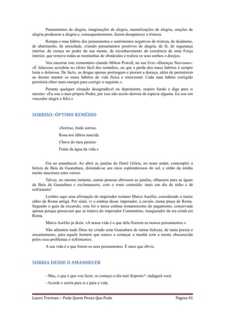 Pensamentos de alegria, imaginações de alegria, mentalizações de alegria, orações de
alegria produzem a alegria e, consequentemente, fazem desaparecer a tristeza.
         Rompa o mau hábito dos pensamentos e sentimentos negativos de tristeza, de desânimo,
de abatimento, de ansiedade, criando pensamentos positivos de alegria, de fé, de segurança
interior, de crença no poder da sua mente, de reconhecimento da existência de uma Força
interior, que remove todas as montanhas de obstáculos e realiza os seus sonhos e desejos.
        Vou encerrar este comentário citando Milton Powell, no seu livro «Doenças Nervosas»:
«É falacioso acreditar no efeito fácil dos remédios, ou que a perda dos maus hábitos é sempre
lenta e dolorosa. De facto, as drogas apenas prolongam e pioram a doença, além de permitirem
ao doente manter os maus hábitos de vida física e emocional. Cada mau hábito corrigido
permitirá obter mais energia para corrigir o seguinte.»
       Perante qualquer situação desagradável ou deprimente, respire fundo e diga para si
mesmo: «Eu sou o meu próprio Poder, por isso não aceito derrota de espécie alguma. Eu sou um
vencedor alegre e feliz.»


SORRISO: ÓPTIMO REMÉDIO

               «Sorriso, lindo sorriso
               Rosa nos lábios nascida
               Chave do meu paraíso
               Fonte da água da vida.»


        Era ao amanhecer. Ao abrir as janelas do Hotel Glória, no nono andar, contemplei a
beleza da Baía da Guanabara, doirando-se aos raios esplendorosos do sol, e então da minha
mente nasceram estes versos.
       Talvez, no mesmo instante, outras pessoas abrissem as janelas, olhassem para as águas
da Baía da Guanabara e exclamassem, com o rosto contraído: mais um dia de tédio e de
sofrimento!
        Lembro aqui uma afirmação do imperador romano Marco Aurélio, considerado o maior
sábio da Roma antiga. Por sinal, vi a estátua desse imperador, a cavalo, numa praça de Roma.
Segundo o guia da excursão, esta foi a única estátua remanescente do paganismo, conservada
apenas porque pensavam que se tratava do imperador Constantino, inaugurador da era cristã em
Roma.
       Marco Aurélio já dizia: «A nossa vida é o que dela fizerem os nossos pensamentos.»
        Não adiantou nada Deus ter criado uma Guanabara de tantas belezas, de tanta poesia e
encantamento, para aquele homem que estava a começar a manhã com a mente obscurecida
pelos seus problemas e sofrimentos.
       A sua vida é o que forem os seus pensamentos. É mais que óbvio.


SORRIA DESDE O AMANHECER

       - Mas, o que é que vou fazer, se começo o dia mal disposto? -indagará você.
       - Acorde e sorria para si e para a vida.


Lauro Trevisan – Pode Quem Pensa Que Pode                                            Página 41
 