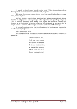 - É que não me sinto bem, por isso não consigo sorrir! William James, pai da moderna
Psicologia norte-americana, ensinou, com muito acerto, o seguinte:
        «Diz-se que rimos porque estamos alegres; mas o inverso também é verdadeiro: porque
rimos, ficamos alegres.»
        Pois bem, comece a sorrir, nem que seja contrariado, desde o momento em que acorda.
De início poderá parecer-se como alguém que está a empurrar o carro que não quer pegar. O
carro vai indo aos solavancos, bufa, pega e vai-se abaixo, pega novamente, funciona um
instante, vai-se abaixo, pega novamente, solta uma baforada escura de fumo pelo tubo de
escape, continua a funcionar, indeciso, e por fim arranca com toda a vitalidade e energia.
       Da mesma forma, o seu sorriso exterior accionará o sorriso interior, porque estará a criar
as melhores condições para isso.
        Agora, por exemplo, sorria.
        Você tirará benefício do seu sorriso e os outros também sentirão o influxo benfazejo do
seu sorriso.
                                «Sorrias sempre na vida.
                                Onde quer que tu estejas,
                                Põe sorrisos nas bandejas
                                E dá-os ao mundo inteiro...
                                O mundo estará sorrindo,
                                Mas tu estarás mais lindo,
                                Pois tu sorriste primeiro!»




Lauro Trevisan – Pode Quem Pensa Que Pode                                             Página 42
 