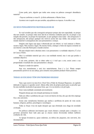 Como pode, pois, alguém que tenha uma crença na pobreza conseguir abundância
material?
        - Faça-se conforme a vossa fé - já dizia sabiamente o Mestre Jesus.
        Acontece em si aquilo em que acredita, seja pobreza ou riqueza. A escolha é sua.


OS SEUS PENSAMENTOS MATERIALIZAM-SE

         Se você acredita que não conseguirá enriquecer porque não tem capacidade, ou porque
não tem estudos, ou porque onde mora não há as mínimas condições para tal, ou porque a sua
religião não permite, ou porque foi injustiçado, ou por qualquer outra razão - não enriquecerá. E
não enriquecerá, não porque qualquer dos motivos acima não seja válido, mas porque o seu
mundo material é consequência dos seus pensamentos e crenças.
        Imagine uma lagoa cuja água é abastecida por um ribeiro: se você estancar o ribeiro,
secará a lagoa. Não existirá a lagoa. Da mesma forma, estanque a fonte da riqueza existente no
seu interior e esta não fluirá para o mundo exterior.
       Há uma relação total e absoluta entre o seu pensamento e a realidade objectiva. É a Lei
de Causa e Efeito.
        Não é a realidade material que cria a sua realidade mental, mas é esta que produz a
realidade objectiva.
        A má sorte, portanto, não se abate sobre si, é você que a cria; assim como a sua
prosperidade é resultado dos seus pensamentos e desejos.
        Riqueza é estado de espírito.
      Seja rico mentalmente e será rico materialmente. Essa é a Lei. Plante sempre
pensamentos positivos na sua cabeça, pois somente esses poderão produzir frutos positivos.


TODAS AS ESCADAS TÊM UM PRIMEIRO DEGRAU

       Veja o que escrevi no meu livro «Você Tem o Poder de Alcançar Riquezas», no capítulo
dedicado à riqueza e à questão social: «Basta olhar além da própria janela para se perceber que
há uma multidão incalculável que passa fome, que vive na miséria e em privação.
        Esta é uma realidade constatada universalmente.
        Ninguém deseja que esta situação permaneça no mundo.
        Salta aos olhos o problema dos que vivem em bairros de lata, dos que não têm emprego
fixo e dos sem-terra.
      Existe uma variadíssima literatura que analisa o problema do ponto de vista social,
humano, religioso, político, psicológico e sociológico.
         Todas as forças vivas da nação desejam que seja eliminada essa chaga da sociedade
civilizada.
       Os políticos elaboram movimentos que visam chamar a atenção para a situação e os
governos prometem fazer tudo para que as classes menos favorecidas tenham melhores
condições de vida.
      As Igrejas levantam-se, quase unânimes, na defesa dos pequenos, dos sem-terra, dos
desamparados.


Lauro Trevisan – Pode Quem Pensa Que Pode                                             Página 44
 