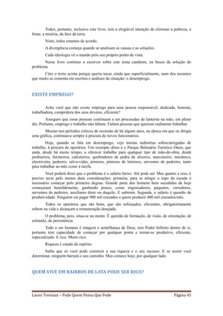 Todos, portanto, inclusive este livro, tem a elogiável intenção de eliminar a pobreza, a
fome, a miséria, da face da terra.
        Nisto, todos estamos de acordo.
        A divergência começa quando se analisam as causas e as soluções.
        Cada ideologia vê o mundo pelo seu próprio ponto de vista.
       Nesse livro continuo a escrever sobre este tema candente, na busca da solução do
problema.
       Citei o texto acima porque queria tocar, ainda que superficialmente, num dos assuntos
que muito se comenta em escritos e análises da situação: o desemprego.


EXISTE EMPREGO?

        Acha você que não existe emprego para uma pessoa responsável, dedicada, honesta,
trabalhadora, cumpridora dos seus deveres, eficiente?
        Asseguro que essas pessoas continuam a ser procuradas de lanterna na mão, em pleno
dia. Portanto, emprego e trabalho não faltam. Faltam pessoas que queiram realmente trabalhar.
       Mesmo nos períodos críticos de recessão de há alguns anos, na época em que eu dirigia
uma gráfica, continuava sempre à procura de novos funcionários.
         Hoje, quando se fala em desemprego, vejo muitas indústrias sobrecarregadas de
trabalho, à procura de operários. Um exemplo disso é o Parque Balneário Turístico Oásis, que
anda, desde há muito tempo, a oferecer trabalho para qualquer tipo de mão-de-obra, desde
jardineiros, faxineiros, calceteiros, quebradores de pedra de alicerce, marceneiro, mecânico,
electricista, pedreiro, salva-vidas, pintores, pintores de letreiros, serventes de pedreiro, tanto
para trabalhar ao mês como à tarefa.
        Você poderá dizer que o problema é o salário baixo. Até pode ser. Mas quanto a isso, é
preciso tecer pelo menos duas considerações: primeira, para se atingir o topo da escada é
necessário começar pelo primeiro degrau. Grande parte dos homens bem sucedidos de hoje
começaram humildemente, ganhando pouco, como engraxadores, paquetes, varredores,
serventes de pedreiro, auxiliares disto ou daquilo. E subiram. Segunda, o salário é questão de
produtividade. Ninguém vai pagar 900 mil cruzados a quem produzir 400 mil cruzados/mês.
       Todos os operários que são bons, que são esforçados, eficientes, obrigatoriamente
sobem na vida e alcançam a remuneração desejada.
        O problema, pois, situa-se na mente. É questão de formação, de visão, de orientação, de
estímulo, de persistência.
        Todo o ser humano é imagem e semelhança de Deus, tem Poder Infinito dentro de si,
portanto tem capacidade de começar por qualquer ponta e tornar-se produtivo, eficiente,
especializado. E rico. Muito rico.
        Riqueza é estado de espírito.
       Saiba que só você pode construir a sua riqueza e o seu sucesso. E se assim você
determinar, ninguém barrará o seu caminho. Mas comece hoje, por qualquer lado.


QUEM VIVE EM BAIRROS DE LATA PODE SER RICO?



Lauro Trevisan – Pode Quem Pensa Que Pode                                              Página 45
 