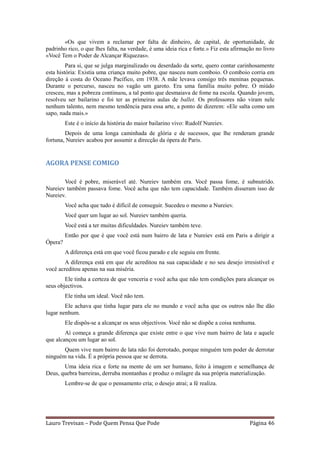 «Os que vivem a reclamar por falta de dinheiro, de capital, de oportunidade, de
padrinho rico, o que lhes falta, na verdade, é uma ideia rica e forte.» Fiz esta afirmação no livro
«Você Tem o Poder de Alcançar Riquezas».
         Para si, que se julga marginalizado ou deserdado da sorte, quero contar carinhosamente
esta história: Existia uma criança muito pobre, que nasceu num comboio. O comboio corria em
direção à costa do Oceano Pacífico, em 1938. A mãe levava consigo três meninas pequenas.
Durante o percurso, nasceu no vagão um garoto. Era uma família muito pobre. O miúdo
cresceu, mas a pobreza continuou, a tal ponto que desmaiava de fome na escola. Quando jovem,
resolveu ser bailarino e foi ter as primeiras aulas de ballet. Os professores não viram nele
nenhum talento, nem mesmo tendência para essa arte, a ponto de dizerem: «Ele salta como um
sapo, nada mais.»
         Este é o início da história do maior bailarino vivo: Rudolf Nureiev.
        Depois de uma longa caminhada de glória e de sucessos, que lhe renderam grande
fortuna, Nureiev acabou por assumir a direcção da ópera de Paris.


AGORA PENSE COMIGO

       Você é pobre, miserável até. Nureiev também era. Você passa fome, é subnutrido.
Nureiev também passava fome. Você acha que não tem capacidade. Também disseram isso de
Nureiev.
         Você acha que tudo é difícil de conseguir. Sucedeu o mesmo a Nureiev.
         Você quer um lugar ao sol. Nureiev também queria.
         Você está a ter muitas dificuldades. Nureiev também teve.
         Então por que é que você está num bairro de lata e Nureiev está em Paris a dirigir a
Ópera?
         A diferença está em que você ficou parado e ele seguiu em frente.
        A diferença está em que ele acreditou na sua capacidade e no seu desejo irresistível e
você acreditou apenas na sua miséria.
        Ele tinha a certeza de que venceria e você acha que não tem condições para alcançar os
seus objectivos.
         Ele tinha um ideal. Você não tem.
        Ele achava que tinha lugar para ele no mundo e você acha que os outros não lhe dão
lugar nenhum.
         Ele dispôs-se a alcançar os seus objectivos. Você não se dispõe a coisa nenhuma.
        Aí começa a grande diferença que existe entre o que vive num bairro de lata e aquele
que alcançou um lugar ao sol.
       Quem vive num bairro de lata não foi derrotado, porque ninguém tem poder de derrotar
ninguém na vida. É a própria pessoa que se derrota.
       Uma ideia rica e forte na mente de um ser humano, feito à imagem e semelhança de
Deus, quebra barreiras, derruba montanhas e produz o milagre da sua própria materialização.
         Lembre-se de que o pensamento cria; o desejo atrai; a fé realiza.




Lauro Trevisan – Pode Quem Pensa Que Pode                                               Página 46
 