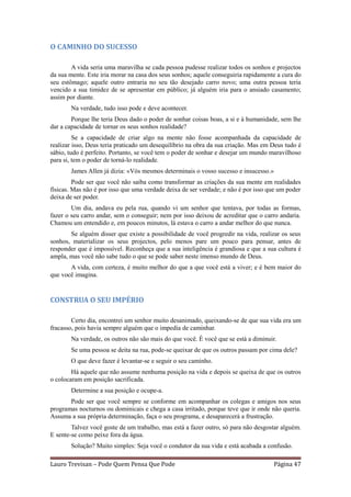 O CAMINHO DO SUCESSO

        A vida seria uma maravilha se cada pessoa pudesse realizar todos os sonhos e projectos
da sua mente. Este iria morar na casa dos seus sonhos; aquele conseguiria rapidamente a cura do
seu estômago; aquele outro entraria no seu tão desejado carro novo; uma outra pessoa teria
vencido a sua timidez de se apresentar em público; já alguém iria para o ansiado casamento;
assim por diante.
       Na verdade, tudo isso pode e deve acontecer.
        Porque lhe teria Deus dado o poder de sonhar coisas boas, a si e à humanidade, sem lhe
dar a capacidade de tornar os seus sonhos realidade?
         Se a capacidade de criar algo na mente não fosse acompanhada da capacidade de
realizar isso, Deus teria praticado um desequilíbrio na obra da sua criação. Mas em Deus tudo é
sábio, tudo é perfeito. Portanto, se você tem o poder de sonhar e desejar um mundo maravilhoso
para si, tem o poder de torná-lo realidade.
       James Allen já dizia: «Vós mesmos determinais o vosso sucesso e insucesso.»
         Pode ser que você não saiba como transformar as criações da sua mente em realidades
físicas. Mas não é por isso que uma verdade deixa de ser verdade; e não é por isso que um poder
deixa de ser poder.
        Um dia, andava eu pela rua, quando vi um senhor que tentava, por todas as formas,
fazer o seu carro andar, sem o conseguir; nem por isso deixou de acreditar que o carro andaria.
Chamou um entendido e, em poucos minutos, lá estava o carro a andar melhor do que nunca.
       Se alguém disser que existe a possibilidade de você progredir na vida, realizar os seus
sonhos, materializar os seus projectos, pelo menos pare um pouco para pensar, antes de
responder que é impossível. Reconheça que a sua inteligência é grandiosa e que a sua cultura é
ampla, mas você não sabe tudo o que se pode saber neste imenso mundo de Deus.
       A vida, com certeza, é muito melhor do que a que você está a viver; e é bem maior do
que você imagina.


CONSTRUA O SEU IMPÉRIO

        Certo dia, encontrei um senhor muito desanimado, queixando-se de que sua vida era um
fracasso, pois havia sempre alguém que o impedia de caminhar.
       Na verdade, os outros não são mais do que você. É você que se está a diminuir.
       Se uma pessoa se deita na rua, pode-se queixar de que os outros passam por cima dele?
       O que deve fazer é levantar-se e seguir o seu caminho.
        Há aquele que não assume nenhuma posição na vida e depois se queixa de que os outros
o colocaram em posição sacrificada.
       Determine a sua posição e ocupe-a.
       Pode ser que você sempre se conforme em acompanhar os colegas e amigos nos seus
programas nocturnos ou dominicais e chega a casa irritado, porque teve que ir onde não queria.
Assuma a sua própria determinação, faça o seu programa, e desaparecerá a frustração.
        Talvez você goste de um trabalho, mas está a fazer outro, só para não desgostar alguém.
E sente-se como peixe fora da água.
       Solução? Muito simples: Seja você o condutor da sua vida e está acabada a confusão.

Lauro Trevisan – Pode Quem Pensa Que Pode                                            Página 47
 