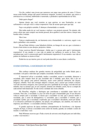 Um dia, conheci uma jovem que namorava um rapaz mas gostava de outro. E ficava
nessa corda bamba, porque não queria entristecer ninguém. Acontece, no entanto, que estava a
entristecer-se a si mesma, ludibriando o namorado, e perdendo a oportunidade de ser feliz.
       Onde quero chegar?
       Apenas desejo que você examine as suas queixas, as suas frustrações, os seus
sofrimentos e verá que você é o único responsável. Pare de acusar quem quer que seja.
       Faça o seu próprio caminho. E abençoe a humanidade e o mundo.
        Não tenha medo de ser você mesmo e realizar o seu projecto pessoal. No entanto, não
estou a dizer que, para cumprir sua missão pessoal, deva quebrar a cara dos outros e lançar uma
bomba sobre o mundo.
       Não é isso.
         Trata-se simplesmente de, em harmonia com a humanidade e o universo, seguir o seu
ideal e palmilhar o seu caminho.
       Há um Poder Infinito e uma Sabedoria Infinita, no âmago do seu ser, que o orientam e
levam a bom termo os seus desejos, projectos e ideais.
       Como escreveu Harold Schermann: «Saiba que é a pessoa pela qual é inteiramente
responsável. O seu mundo e a sua vida só podem ser melhores se assim os fizer.» Sim,
reconheça que você é a pessoa pela qual é inteiramente responsável. O seu mundo e sua vida só
podem ser melhores se assim os fizer.
       Ponha luz no seu interior, pois só você pode descobrir os seus ideais e realizá-los.


O EIXO CENTRAL: A SOCIEDADE OU VOCÊ?

       Não conheço nenhum dos grandes mestres da antiguidade que tenha falado para a
sociedade e sim para o indivíduo que compõe a sociedade. Inclusive Jesus.
        É impossível salvar a sociedade, mudar a sociedade, acusar a sociedade, abençoar a
sociedade, pelo simples facto de que sociedade não é entidade, quer dizer, não é um ser
palpável, mas apenas uma palavra abstracta, assim como palavras abstractas são doçura,
meiguice, rebanho. Você não consegue adquirir a doçura, mas o açúcar que contém a doçura;
você não encontra a meiguice, mas a pessoa que tem a qualidade de ser meiga; você não tem um
rebanho, mas os animais que, no seu conjunto, formam um rebanho; assim, faz-se a compra de
cada animal individualizado. Se não existe a unidade não existe rebanho.
        Há filosofias, religiões e ideologias que consideram a sociedade como único ser
existente. Para elas, a sociedade é o eixo em torno do qual a humanidade gira. O seu discurso
volta-se sempre para a sociedade. E dizem que a sociedade vai mal, que é preciso mudar a
sociedade, que a causa da delinquência é a sociedade, que a sociedade é violenta, que a
sociedade é pobre, que a sociedade é explorada, que a sociedade é decadente, assim por diante.
E os discursos continuam nos púlpitos, nas praças, nos palanques, nas cátedras, nos meios de
imprensa, nas tribunas - e a sociedade continua a mesma.
        O grande equívoco da época moderna, principalmente do Socialismo e de algumas
religiões de hoje, é colocar a sociedade como centro do mundo, quando, na verdade o centro do
mundo é o indivíduo: você.
         Walt Whitman escreveu que «Toda a teoria do universo está dirigida para um indivíduo,
a saber: você mesmo.»




Lauro Trevisan – Pode Quem Pensa Que Pode                                              Página 48
 