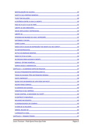 MENTALIZAÇÃO DA ALEGRIA..................................................................................................29
   VOCÊ É O SEU PRÓPRIO REMÉDIO..........................................................................................29
   TUDO TEM SOLUÇÃO..............................................................................................................30
   A DISTÂNCIA ENTRE A VIDA E A MORTE.................................................................................30
   FAÇA-SE A LUZ E A LUZ SE FARÁ..............................................................................................31
   LIBERTE-SE DAS OBSESSÕES...................................................................................................31
   IDEIAS IMPULSIVAS E DEPRESSIVAS........................................................................................32
   LIBERTE-SE..............................................................................................................................32
   EPIDEMIA NO MUNDO DE HOJE: DEPRESSÃO........................................................................32
   SINTOMAS E CAUSAS..............................................................................................................32
   COMO CURAR.........................................................................................................................33
   ONDE ESTÁ A CAUSA DA DEPRESSÃO? NA MENTE OU NO CORPO?.......................................33
   OS ANTIDEPRESSIVOS.............................................................................................................33
   ACTIVE AS ENERGIAS MENTAIS...............................................................................................33
   ONDE SE SITUA A CURA..........................................................................................................34
   AS DROGAS PARA ALEGRAR A MENTE....................................................................................34
   SORRISO: ÓPTIMO REMÉDIO..................................................................................................35
   SORRIA DESDE O AMANHECER...............................................................................................35
CAPÍTULO 3 - O CAMINHO CERTO DA RIQUEZA..........................................................................37
   OS SEUS PENSAMENTOS MATERIALIZAM-SE..........................................................................38
   TODAS AS ESCADAS TÊM UM PRIMEIRO DEGRAU..................................................................38
   EXISTE EMPREGO?..................................................................................................................39
   QUEM VIVE EM BAIRROS DE LATA PODE SER RICO?...............................................................39
   AGORA PENSE COMIGO..........................................................................................................39
   O CAMINHO DO SUCESSO......................................................................................................40
   CONSTRUA O SEU IMPÉRIO....................................................................................................41
   O EIXO CENTRAL: A SOCIEDADE OU VOCÊ?............................................................................42
   O CENTRO É O INDIVÍDUO......................................................................................................42
   MILAGRES NO DESERTO.........................................................................................................43
   A GRANDIOSIDADE DO CENÁRIO............................................................................................43
   A HORA DE SE RELAXAR..........................................................................................................44
   VAMOS, RELAXE-SE!...............................................................................................................45
   E APROVEITE A VIDA...............................................................................................................45
CAPÍTULO 4 - PENSAR É PODER..................................................................................................47


Lauro Trevisan – Pode Quem Pensa Que Pode                                                                                      Página 5
 