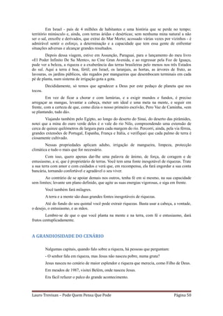 Em Israel - país de 4 milhões de habitantes e uma história que se perde no tempo;
território minúsculo e, ainda, com terras áridas e desérticas; sem nenhuma mina natural a não
ser o sal, enxofre e derivados, que extrai do Mar Morto; acossado várias vezes por vizinhos - é
admirável sentir o esforço, a determinação e a capacidade que tem essa gente de enfrentar
situações adversas e alcançar grandes resultados.
        Depois dessa viagem, estive em Assunção, Paraguai, para o lançamento do meu livro
«El Poder Infinito De Su Mente», no Cine Gran Avenida, e ao regressar pela Foz de Iguaçu,
pude ver a beleza, a riqueza e a exuberância das terras brasileiras pelo menos nos três Estados
do sul. Aqui a terra é boa, fértil; em Israel, os laranjais, as hortas, as árvores de fruto, as
lavouras, os jardins públicos, são regados por mangueiras que desembocam terminais em cada
pé de planta, num sistema de irrigação gota a gota.
         Decididamente, só temos que agradecer a Deus por este pedaço de planeta que nos
tocou.
         Em vez de ficar a chorar e com lamúrias, e a exigir mundos e fundos, é preciso
arregaçar as mangas, levantar a cabeça, meter um ideal e uma meta na mente, e seguir em
frente, com a certeza de que, como dizia o nosso primeiro escrivão, Pero Vaz de Caminha, «em
se plantando, tudo dá».
        Viajando também pelo Egipto, ao longo do deserto do Sinai, do deserto das pirâmides,
notei que a mina do ouro verde deles é o vale do rio Nilo, compreendendo uma extensão de
cerca de quinze quilómetros de largura para cada margem do rio. Percorri, ainda, pela via férrea,
grandes extensões de Portugal, Espanha, França e Itália, e verifiquei que cada palmo de terra é
ciosamente cultivado.
        Nessas propriedades aplicam adubo, irrigação de mangueira, limpeza, protecção
climática e tudo o mais que for necessário.
        Com isso, quero apenas dar-lhe uma palavra de ânimo, de força, de coragem e de
entusiasmo, a si, que é proprietário de terras. Você tem uma fonte inesgotável de riquezas. Trate
a sua terra com amor e com cuidados e verá que, em recompensa, ela fará engordar a sua conta
bancária, tornando confortável e agradável o seu viver.
       Ao contrário de se apoiar demais nos outros, tenha fé em si mesmo, na sua capacidade
sem limites; levante um plano definido, que agite as suas energias vigorosas, e siga em frente.
         Você também fará milagres.
         A terra e a mente são duas grandes fontes inesgotáveis de riquezas.
        Até do fundo do seu quintal você pode extrair riquezas. Basta usar a cabeça, a vontade,
o desejo, o entusiasmo, e as mãos.
        Lembre-se de que o que você planta na mente e na terra, com fé e entusiasmo, dará
frutos centuplicadamente.


A GRANDIOSIDADE DO CENÁRIO

         Nalgumas capitais, quando falo sobre a riqueza, há pessoas que perguntam:
         - O senhor fala em riqueza, mas Jesus não nasceu pobre, numa gruta?
         Jesus nasceu no cenário de maior esplendor e riqueza que merecia, como Filho de Deus.
         Em meados de 1987, visitei Belém, onde nasceu Jesus.
         Era fácil refazer o palco do grande acontecimento.



Lauro Trevisan – Pode Quem Pensa Que Pode                                             Página 50
 