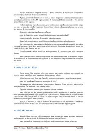 No céu, milhões de lâmpadas acesas. O manto silencioso da madrugada foi estendido
pelos campos, enchendo de poesia o ambiente.
        A gruta, construída há milhões de anos, já estava preparada. Os representantes do reino
animal colocaram-se a postos. Os representantes da humanidade foram chamados pelos anjos e
apresentaram-se em seguida.
        Na hora da festa, o coral dos anjos, convocado para o grandioso acontecimento, surgiu
por entre as luzes das estrelas e cantou o famoso hino: «Glória a Deus nas alturas e paz na terra
aos homens de boa vontade.»
           A natureza ofereceu as palhas para o berço.
           Você já viu alguém nascer no meio de tanta riqueza e grandiosidade?
           Jamais os séculos haveriam de esquecer o acontecimento.
           Ainda hoje essas imagens sensibilizam profundamente os corações humanos.
        Até você, que não quer nada com Religião, sente uma emoção tão especial, que não a
consegue esconder. Sente algo assim como se um arco-íris iluminasse a sua mente, pondo em
estado de festa cada fibra do seu ser.
           E você começa a sorrir, a felicitar, a dar presentes. E comemora com tudo a que tem
direito.
        Natal, portanto, não é símbolo de pobreza, mas momento de amor, de felicidade, de paz,
de fraternidade, de desarmamento dos espíritos. É um convite ao congraçamento das famílias e
dos povos.


A HORA DE SE RELAXAR

         Quero agora falar consigo sobre um assunto que muitos colocam em segundo ou
terceiro plano, mas é bem mais importante do que parece: o lazer.
           A Bíblia começa por dizer que Deus fez o mundo em seis dias e no sétimo descansou.
           Você tem levado a sério os seus momentos de lazer?
        Há pessoas que não descansam nem enquanto dormem: ficam a remoer na mente os
seus problemas. É o resultado é um enorme stress.
           É preciso distender a mente, para distender o corpo também.
        Você sabe que um dos maiores problemas de saúde, hoje em dia, é o enfarte, causado
principalmente por pessoas cujos negócios e cuja vida estão sempre debaixo de mau tempo,
como se diz. Esta situação leva ao stress e o stress obriga o coração a um trabalho exaustivo,
pois não lhe é dado pausa nem descanso.
       A folga, o descanso, o lazer, a mudança de ocupação nos fins-de-semana, a libertação
mental das obsessões do dia-a-dia, são uma necessidade indiscutível e improrrogável.


VAMOS, RELAXE-SE!

        Antonio Blay escreveu: «O relaxamento total consciente possui algumas vantagens
notáveis sobre as outras formas de descanso, inclusive o sono profundo.»
           Você, que anda aí com os nervos em franja, esticados que nem arame, relaxe-se.


Lauro Trevisan – Pode Quem Pensa Que Pode                                              Página 51
 
