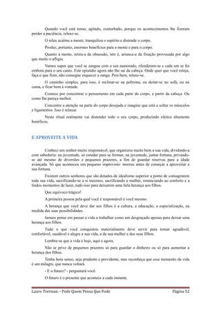 Quando você está tenso, agitado, conturbado, porque os acontecimentos lhe fizeram
perder a paciência, relaxe-se.
       O relax acalma a mente, tranquiliza o espírito e distende o corpo.
       Produz, portanto, enormes benefícios para a mente e para o corpo.
       Quanto à mente, retira-a da obsessão, isto é, arranca-a da fixação provocada por algo
que muito o afligiu.
        Vamos supor que você se zangou com o seu namorado; ofenderam-se e cada um se foi
embora para o seu canto. Este episódio agora não lhe sai da cabeça. Onde quer que você esteja,
faça o que fizer, não consegue esquecer a zanga. Pois bem, relaxe-se.
        O caminho simples, para isso, é reclinar-se na poltrona, ou deitar-se no sofá, ou na
cama, e ficar bem à vontade.
       Comece por concentrar o pensamento em cada parte do corpo, a partir da cabeça. Ou
como lhe pareça melhor.
        Concentre a atenção na parte do corpo desejada e imagine que está a soltar os músculos
e ligamentos. Isso é relaxar.
        Neste ritual realmente vai distender todo o seu corpo, produzindo efeitos altamente
benéficos.


E APROVEITE A VIDA

        Conheci um senhor muito responsável, que organizou muito bem a sua vida, dividindo-a
com sabedoria: na juventude, só estudar para se formar; na juventude, juntar fortuna, privando-
se até mesmo de diversões e pequenos prazeres, a fim de guardar reservas para a idade
avançada. Só que aconteceu um pequeno imprevisto: morreu antes de começar a aproveitar a
sua fortuna.
        Existem outros senhores que são dotados de idealismo superior a ponto de consagrarem
toda sua vida, sacrificando-se a si mesmos, sacrificando a mulher, renunciando ao conforto e a
lindos momentos de lazer, tudo isso para deixarem uma bela herança aos filhos.
       Que equívoco trágico!
       A primeira pessoa pela qual você é responsável é você mesmo.
       A herança que você deve dar aos filhos é a cultura, a educação, a especialização, na
medida das suas possibilidades.
       Jamais pense em passar a vida a trabalhar como um desgraçado apenas para deixar uma
herança aos filhos.
        Tudo o que você conquistou materialmente deve servir para tornar agradável,
confortável, saudável e alegre a sua vida, a da sua mulher e dos seus filhos.
       Lembre-se que a vida é hoje, aqui e agora.
       Não se prive de pequenos prazeres só para guardar o dinheiro ou só para aumentar a
herança dos filhos.
       Tenha bom senso, seja prudente e previdente, mas reconheça que esse momento da vida
é um milagre, que nunca voltará.
       - E o futuro? - perguntará você.
       O futuro é o presente que acontece a cada instante.


Lauro Trevisan – Pode Quem Pensa Que Pode                                           Página 52
 