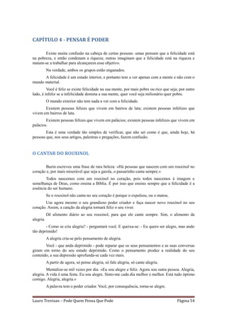 CAPÍTULO 4 - PENSAR É PODER

       Existe muita confusão na cabeça de certas pessoas: umas pensam que a felicidade está
na pobreza, e então condenam a riqueza; outras imaginam que a felicidade está na riqueza e
matam-se a trabalhar para alcançarem esse objetivo.
           Na verdade, ambos os grupos estão enganados.
      A felicidade é um estado interior, e portanto tem a ver apenas com a mente e não com o
mundo material.
         Você é feliz se existe felicidade na sua mente, por mais pobre ou rico que seja; por outro
lado, é infeliz se a infelicidade domina a sua mente, quer você seja milionário quer pobre.
           O mundo exterior não tem nada a ver com a felicidade.
       Existem pessoas felizes que vivem em bairros de lata; existem pessoas infelizes que
vivem em bairros de lata.
        Existem pessoas felizes que vivem em palácios; existem pessoas infelizes que vivem em
palácios.
        Esta é uma verdade tão simples de verificar, que não sei como é que, ainda hoje, há
pessoas que, nos seus artigos, palestras e pregações, fazem confusão.


O CANTAR DO ROUXINOL

       Bazin escreveu uma frase de rara beleza: «Há pessoas que nascem com um rouxinol no
coração e, por mais miserável que seja a gaiola, o passarinho canta sempre.»
        Todos nascemos com um rouxinol no coração, pois todos nascemos à imagem e
semelhança de Deus, como ensina a Bíblia. É por isso que ensino sempre que a felicidade é a
essência do ser humano.
           Se o rouxinol não canta no seu coração é porque o expulsou, ou o matou.
       Use agora mesmo o seu grandioso poder criador e faça nascer novo rouxinol no seu
coração. Assim, a canção da alegria tornará feliz o seu viver.
           Dê alimento diário ao seu rouxinol, para que ele cante sempre. Sim, o alimento da
alegria.
        - Como se cria alegria? - perguntará você. E queixa-se: - Eu quero ser alegre, mas ando
tão deprimido!
           A alegria cria-se pelo pensamento de alegria.
       Você - que anda deprimido - pode reparar que os seus pensamentos e as suas conversas
giram em torno do seu estado deprimido. Como o pensamento produz a realidade do seu
conteúdo, a sua depressão aprofunda-se cada vez mais.
           A partir de agora, só pense alegria, só fale alegria, só cante alegria.
         Mentalize-se mil vezes por dia: «Eu sou alegre e feliz. Agora sou outra pessoa. Alegria,
alegria. A vida é uma festa. Eu sou alegre. Sinto-me cada dia melhor e melhor. Está tudo óptimo
comigo. Alegria, alegria.»
           A palavra tem o poder criador. Você, por consequência, torna-se alegre.


Lauro Trevisan – Pode Quem Pensa Que Pode                                               Página 54
 