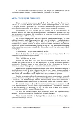 E o rouxinol voltará a cantar no seu coração. Sim, porque você também nasceu com um
rouxinol no coração. Se lhe der o alimento da alegria, ele cantará a vida inteira.


AGORA PENSE NO SEU CASAMENTO

       Fiquei vivamente impressionado, quando li no livro «Viva em Paz Com os Seus
Nervos», do Dr. Walter Alvarez, que marido e mulher raramente partilham de uma alegria.
Escreveu ele: «O casal é demasiado sério e não há entre eles a mínima brincadeira ou sentido de
humor. Tal como me têm dito várias senhoras, é este um dos piores males do casamento.»
        Sinceramente, não posso acreditar que isso aconteça com os casais brasileiros, até
porque o brasileiro tem índole descontraída e não ferve em pouca água. Mas não custa nada
fazer um pequeno exame na sua vida conjugal a ver se, por acaso, vocês não se esqueceram de
brincar e de alegrar a vida em comum.
        Eu creio que posso entender por que acontece o fenómeno da seriedade e da frieza
ambiental em muitos casais. É que, no começo, tudo é luz, fé, expectativa e irradiação de amor.
Com o tempo, aparecem as diferenças daqui e dali, os confrontos de mentalidades perante as
questões do dia-a-dia e o acumular de mágoas em face de fofocas e namoricos inexpressivos,
mas que por vezes originam tempestades em copo de água. E a vida dos dois vai endurecendo,
reduz-se a decisões económicas, educação dos filhos, e fica por aí. Ora, assim, a convivência
perde a graça.
        A primeira coisa a fazer é recuperar a alegria perdida.
      Parem de desconfiar um do outro, muitas vezes com a intenção doentia de tentar
comprovar suspeitas e imaginações ciumentas.
        Não, a felicidade não vai por aí.
        Ponham um ponto final nessa teoria de que casamento é estrutura fechada, sem
liberdade, sem espaços do lado de fora, sem possibilidades até mesmo de pequenos desarranjos
sentimentais... Enquanto ficarem aí nessa mútua luta, a vida vai passando, a alegria vai
mirrando, as doenças vão chegando, e o casamento entra num Inverno árido.
       Graças a Deus que você teve tempo de ler essas linhas, porque já está a descobrir que o
caminho é outro. A partir de agora, vai encarar a vida por outro ângulo, tentando desafogar a
mente, descarregar as exigências de perfeição, e tratando de somar alegrias, entretenimentos,
brincadeiras, bom humor, risos e piadas. Agora, sim, a vida a dois torna-se agradável.
        Lancem-se numa operação de desmantelamento de tudo o que aprenderam em sentido
contrário, até mesmo na religião. Sim, porque casamento é bem-querer, é concórdia, é harmonia,
é tolerância, é vida positiva e alegre. Por sinal, a Bíblia tem um axioma muito sábio quanto a
isso: «Melhor é a comida de hortaliça onde há amor, do que o boi cevado e, com ele, o ódio.»
        No momento em que vocês resolverem praticar uma revolução no casamento, visando
só dar importância e valor ao que se refere à alegria, ao bom humor, à descontracção, à amizade,
ao bom entendimento, ao bem-querer, ao riso e às boas coisas da vida, terão montado o
fundamento mais definitivo da durabilidade conjugal.
        No início, este novo método pode exigir um pequeno esforço, mas superará os hábitos
negativos e fará do vosso casamento o mundo mais agradável onde viver.
        Valem mais dez momentos de alegria por dia do que dez horas de atitudes rígidas e
conflitantes, mesmo que acertadas.




Lauro Trevisan – Pode Quem Pensa Que Pode                                            Página 55
 