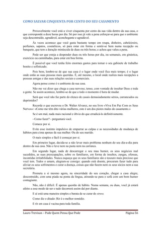 COMO SALVAR CINQUENTA POR CENTO DO SEU CASAMENTO

        Provavelmente você está a viver cinquenta por cento da sua vida dentro da sua casa, o
que corresponde a doze horas por dia. Só por isso já vale a pena esforçar-se para que o ambiente
seja descontraído, agradável, aconchegante e agradável.
       Às vezes acontece que você gasta bastante tempo em roupa, dinheiro, cabeleireiro,
perfumes, sapatos, cosméticos, só para estar em forma e sentir-se bem numa recepção ou
banquete, que tem a duração minúscula de duas ou três horas; e achou que valeu a pena.
        Pode ser que esteja a despender duas ou três horas por dia, ou semanais, em ginástica,
exercício ou caminhadas, para estar em boa forma.
        É possível que você tenha feito enormes gastos para tornar o seu gabinete de trabalho
bonito e sofisticado.
        Pois bem, lembre-se de que sua casa é o lugar onde você fica mais tempo; é o lugar
onde estão as suas pessoas mais queridas. É, até mesmo, o local onde realiza mais recepções a
pessoas amigas e das suas relações sociais e comerciais.
       Agora pense como é o ambiente da sua casa.
        Não me vai dizer que chega a casa nervoso, tenso, com vontade de insultar Deus e toda
a gente. Se assim acontece, lembre-se de que a todo o momento é hora de mudar.
       Será que você não faz parte do elenco de casais demasiadamente sérios, carrancudos ou
deprimidos?
       Recorde o que escreveu o Dr. Walter Alvarez, no seu livro «Viva Em Paz Com os Seus
Nervos»: «Como me têm dito várias mulheres, este é um dos piores males do casamento.»
       Se é um mal, nada mais racional e óbvio do que erradicá-lo definitivamente.
       - Como fazer? - perguntará você.
       Comece por si.
        Evite esse instinto impulsivo de empurrar as culpas e as necessidades de mudança de
hábitos para cima apenas da sua mulher. Ou do seu marido.
       O mais simples e fácil é começar por si.
        Em primeiro lugar, decida-se a não levar mais problema nenhum do seu dia-a-dia para
dentro da sua casa. Não o leve nem na pasta nem na carranca.
         Em segundo lugar, nada de descarregar o seu mau humor, os seus negócios mal
sucedidos, as suas preocupações, sobre os familiares, em forma de insultos, zangas, ofensas,
incontidas irritabilidades. Nunca esqueça que os seus familiares são o tesouro mais precioso que
você tem. Todos o amam, alegram-se consigo: quando está doente, procuram fazer tudo para
aliviar os seus sofrimentos e curar a doença, coisas que não fazem nem os seus sócios nem a sua
secretária.
        Prometa a si mesmo agora, na sinceridade do seu coração, chegar a casa alegre,
descontraído, com uma piada na ponta da língua, atirando-se para o sofá com um bom humor
contagiante.
         Não, não é difícil. É apenas questão de hábito. Numa semana, ou duas, você já estará
afeito a esse modo de ser e tudo decorrerá assim daí por diante.
       E aí está uma maneira simples e barata de se curar do stress.
       Como diz o ditado: Rir é o melhor remédio.
       E rir em casa é vacina para toda família.


Lauro Trevisan – Pode Quem Pensa Que Pode                                            Página 56
 