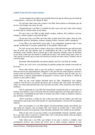 COMO É DE FACTO O SEU FILHO?

         «A auto-imagem do seu filho é um resultado directo do tipo de reforço que ele recebe de
si diariamente» - escreveu o Dr. Wayne W. Dyer.
         Se você quer saber como está a educar o seu filho, basta analisar as afirmações que ele
faz de si, da situação, das coisas, da vida.
       Compreenda que o seu filho é o resultado de tudo o que vocês, pai e mãe, estão a lançar
na mente dele ou a deixar entrar na sua cabeça.
         Por que é que o seu filho se julga tímido, incapaz, medroso, feio, medíocre, nervoso,
irritadiço, violento, negativo, descrente de tudo?
       Ou por que é que o seu filho, por outro lado, se pode sentir forte, alegre, cheio de vida,
autoconfiante, positivo, inteligente, corajoso, elegante, bonito, vitorioso, calmo e agradável?
        O seu filho é um mata-borrão: grava tudo. É um computador: programa tudo. É uma
esponja: recolhe tudo. É um poço: guarda tudo. É um espelho: reflecte tudo.
        Se você, na sua casa, passa o tempo a dizer que a vida está péssima, que tudo está pela
hora da morte, que não aguenta mais as complicações da vida, o seu filho recolhe essas
afirmações como verdade e passa a pensar que a vida é péssima, sentindo o peso do desalento
na sua alma; achará que este mundo é complicado de mais e não sentirá forças para vencer na
vida; gravará na mente que as coisas são inacessíveis devido aos altos custos e tenderá a não se
mover do lugar.
        Resultado: filho desalentado, sem ânimo, parado, sem élan, sem força de vontade.
        Talvez, até, você o leve a um psicólogo ou analista, porque não entende como pode ser
ele assim.
         Numa outra família, onde os pais são positivos, comentam o progresso de cada dia;
falam do sucesso do empreendimento; abençoam a vida, que lhes traz tantas alegrias; encaram o
mundo como um lindo dom de Deus - o filho é uma pessoa saudável, cheia de vida, que vê o
mundo bonito a oferecer oportunidades de progresso e sucesso, cheio de ânimo e vontade de
realizar os seus sonhos e ideais.
         Pode ser que vocês tenham discutido perto do filho, ofendendo-se com alguma
violência; você diz que o seu marido não presta, que os homens não valem nada, são traidores,
infiéis; ele contra-ataca berrando que você é que não vale nada, é falsa, mentirosa como todas as
mulheres...
         Não se surpreenda se o seu filho fica traumatizado, transferindo para si e para todos os
homens esses defeitos, como se fizessem parte da essência masculina; nem fique apavorado se a
sua filha tem a mentalidade de que todos os homens são infiéis e todas as mulheres, inclusive
ela, são falsas e mentirosas.
       Talvez você passe o tempo em casa a dizer que todos são uns ladrões, que todos são
exploradores, que há que estar atento porque só o querem prejudicar e tirar proveito de qualquer
maneira!
        Não é de estranhar se o seu filho adquire uma personalidade arredia, desconfiada, que
não confia em ninguém, nem na própria mãe, nem mesmo na sombra dele, e sente enorme
dificuldade de se dar com as pessoas e fazer amizades, preferindo ficar isolado no seu cantinho.
        Pode ser que você, na sua casa, irradie a sua personalidade vitoriosa, confiante, segura
de si, que sabe cativar as pessoas e confiar nelas; você é uma pessoa aberta, cheia de amigos,
com uma visão positiva da humanidade...
       Tudo indica que o seu filho, que sempre vê nos pais e mestres a verdade, como
consequência torna-se uma criança que brinca com as outras crianças, empresta os seus

Lauro Trevisan – Pode Quem Pensa Que Pode                                             Página 58
 