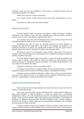 brinquedos, gosta da vida, tem facilidade de fazer amigos e conquistar pessoas pelo seu
temperamento agradável e irradiante.
          Medite nisso e faça um exame de consciência.
          Diz o ditado: Tal pai, tal filho. Filho de peixe sabe nadar. De pequenino se torce o
pepino.
          Mas lembre-se: todas as horas são horas de mudar.


AGORA PENSE EM SI

       Uma das grandes ilusões de pessoas que chegam à idade da reforma é poderem,
finalmente, vestir o pijama e ficar o dia inteiro sentadas numa cadeira de baloiço, vivendo o
sonho do dolce far niente, que significa o «gostoso fazer nada».
       Se você pensa assim, leia estas considerações com a maior atenção, porque não existe
nada mais prejudicial à saúde do que viver na inutilidade total.
        Inicialmente, até, você vai sentir um inusitado bem-estar, um alívio delicioso, ao
descobrir que hoje não tem compromisso com horários, com emprego, com trabalho. E sua
satisfação aumentará só de pensar que amanhã pode levantar-se à hora que quiser, tomar o
pequeno-almoço sem horário, e ficar por aí levando a vida que pediu a Deus.
        Reformou-se, foram-se as preocupações. Agora, sombra e água fresca. Claro que, por
enquanto, estou a falar para pessoas que conseguiram reunir condições económicas e financeiras
que lhes possibilite viver assim.
        Pois bem, depois de algum tempo, com a mente e o corpo em estado de inanição, você
começa a não ter assunto, a não usufruir do sabor da novidade, pois tudo transcorre na mais
insonsa monotonia. Os pensamentos tornam-se pequenos, o seu mundo mental encolhe, e você
vê-se cada vez mais distante dos outros.
          Cada dia se recolhe mais e mais no seu próprio mundo.
       Na medida em que diminui a atividade cerebral, diminui, consequentemente, a irrigação
sanguínea de alguns sectores cerebrais, atrofiando, portanto, o desempenho do cérebro.
        Começam a surgir os problemas atribuídos à velhice, como se houvesse uma lei fatídica
pela qual, com o passar dos anos, o ser humano devesse caminhar irresistivelmente para a
esclerose, o embotamento e a perda da capacidade física e mental.


MUDE OS CONCEITOS DESDE HOJE

        Há uns tempos recebi um artigo, publicado na «Secção Ciência», do Jornal do Brasil. O
assunto era mesmo gratificante.
        Veja o texto inicial do artigo: «Antiga concepção de que o cérebro humano atinge o seu
pleno desenvolvimento no final da infância e, a partir daí, marcha para a irremediável
decadência na velhice, vem sendo torpedeada por uma série de experiências realizadas em todo
mundo a partir da última década. Agora, uma pesquisa recém-concluída na Universidade da
Califórnia, em Berkeley, acrescenta mais uma forte evidência de que o cérebro continua a
desenvolver-se mesmo na velhice. Basta que seja continuamente estimulado com actividades
que representem novidade ou desafio.»
      O cérebro, portanto, longe de estar fadado ao declínio, continua a desenvolver-se, até
mesmo em idade avançada. E não há nada de incrível no que lhe estou a dizer. Anormal seria se

Lauro Trevisan – Pode Quem Pensa Que Pode                                           Página 59
 
