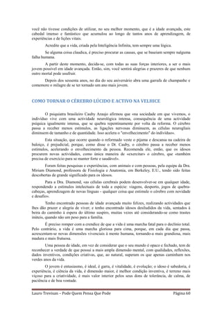 você não tivesse condições de utilizar, no seu melhor momento, que é a idade avançada, este
cabedal imenso e fantástico que acumulou ao longo de tantos anos de aprendizagem, de
experiências e de lições vitais.
       Acredite que a vida, criada pela Inteligência Infinita, tem sempre uma lógica.
        Se alguma coisa claudica, é preciso procurar as causas, que se baseiam sempre nalguma
falha humana.
       A partir deste momento, decida-se, com todas as suas forças interiores, a ser o mais
jovem possível em idade avançada. Então, sim, você sentirá alegrias e prazeres de que nenhum
outro mortal pode usufruir.
      Depois dos sessenta anos, no dia do seu aniversário abra uma garrafa de champanhe e
comemore o milagre de se ter tornado um ano mais jovem.


COMO TORNAR O CÉREBRO LÚCIDO E ACTIVO NA VELHICE

        O psiquiatra brasileiro Cauby Araujo afirmou que «na sociedade em que vivemos, o
indivíduo vive com uma actividade neurológica intensa, consequência de uma actividade
psíquica igualmente intensa, que se quebra repentinamente por volta da reforma. O cérebro
passa a receber menos estímulos, as ligações nervosas diminuem, as células neurogliais
diminuem de tamanho e de quantidade. Isso acelera o "envelhecimento" do indivíduo».
        Esta situação, que ocorre quando o reformado veste o pijama e descansa na cadeira de
baloiço, é prejudicial, porque, como disse o Dr. Cauby, o cérebro passa a receber menos
estímulos, acelerando o envelhecimento da pessoa. Recomenda ele, então, que os idosos
procurem novas actividades, como única maneira de «exercitar» o cérebro, que «também
precisa de exercício para se manter forte e saudável».
       Foram feitas pesquisas e experiências, com animais e com pessoas, pela equipa da Dra.
Miriam Diamond, professora de Fisiologia e Anatomia, em Berkeley, E.U., tendo sido feitas
descobertas de grande significado para os idosos.
        Para a Dra. Diamond, «as células cerebrais podem desenvolver-se em qualquer idade,
respondendo a estímulos intelectuais de toda a espécie: viagens, desporto, jogos de quebra-
cabeças, aprendizagem de novas línguas - qualquer coisa que estimule o cérebro com novidade
e desafio».
         Tenho encontrado pessoas de idade avançada muito felizes, realizando actividades que
lhes dão prazer e alegria de viver; e tenho encontrado idosos desiludidos da vida, sentados à
beira do caminho à espera do último suspiro, muitas vezes até considerando-se como trastes
inúteis, quando não um peso para a família.
        É preciso romper com a crendice de que a vida é uma marcha fatal para o declínio total.
Pelo contrário, a vida é uma marcha gloriosa para cima, porque, em cada dia que passa,
acrescentam-se novas dimensões vivenciais à mente humana, tornando-a mais grandiosa, mais
madura e mais frutuosa.
        Uma pessoa de idade, em vez de considerar que o seu mundo é opaco e fechado, tem de
reconhecer a verdade de que possui a mais ampla dimensão mental, com qualidades, reflexões,
dados inventivos, condições criativas, que, ao natural, superam os que apenas caminham nos
verdes anos da vida.
        O jovem é entusiasmo, é ideal, é garra, é vitalidade, é evolução; o idoso é sabedoria, é
experiência, é ciência da vida, é dimensão maior, é melhor condição inventiva, é terreno mais
viçoso para a criatividade, é mais valor interior pelos seus dons de tolerância, de calma, de
paciência e de boa vontade.


Lauro Trevisan – Pode Quem Pensa Que Pode                                               Página 60
 