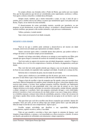 Eu sempre afirmei, nas Jornadas sobre o Poder da Mente, que realizo por esse mundo
fora, que há duas palavras que devem ser consideradas como superstições: esclerose e velhice.
Vem agora a ciência e descobre a verdade dessa afirmação.
        Sempre insisti, também, que a mente transcende o corpo, ou seja, é mais do que o
cérebro, pois o cérebro está na sua cabeça, ao passo que mentalmente agora você pode estar em
Roma, Tóquio, ou no interior de uma montanha.
        O desactivamento de certas actividades mentais, ocorrido por ignorância, ou por
preguiça, ou por desinteresse, ou por falta de esforço, vai produzir o desactivamento de certos
sectores cerebrais, que passam a não receber estímulos, o que provoca o embotamento.
        Velhice, portanto, é estado mental.
        Seja o mais jovem possível em idade avançada.


DESAFIE A SUA IDADE

       Você já viu que o cérebro pode continuar a desenvolver-se até mesmo em idade
avançada, através de actividades que representem novidade e desafio.
        Vamos conversar agora sobre o conteúdo destas duas palavras, que podem realizar o
milagre de tornar o ser humano sempre jovem mentalmente.
       Quando você atinge certa idade, reforma-se ou entrega os seus negócios aos filhos, pois
entende que agora chegou o momento de usufruir do resultado de longos anos de trabalho.
        Você tem razão no aspecto de encerrar uma atividade desgastante, cansativa. Chegou a
hora, também, de se ver livre de compromissos e horários, de bancos, de pagamentos, assim por
diante.
         Mas você não tem razão quando entende que chegou a sua vez de parar, de descansar,
de ficar em casa sentado, de suspender toda e qualquer actividade. Aí pode ser o começo do fim.
        Reforma não é o momento de parar, mas de mudar de actividade.
       Agora, passe a dedicar-se a um trabalho que lhe dê prazer, que incite o seu entusiasmo,
que puxe as suas ideias e que o faça levantar-se cada dia mais estimulado ainda.
         Chegou a hora de escolher o tipo de ocupação que lhe agrada, como por exemplo fazer
uma horta; fabricar brinquedos de madeira; pintar estatuetas de gesso; coleccionar alguma coisa;
escrever para jornais e revistas; fazer qualquer pesquisa científica; descobrir um implemento
agrícola prático; cuidar de uma propriedade rural; criar certo tipo de animal ou ave; fazer
viagens turísticas ou de estudo; participar em encontros interessantes; estudar idiomas; aprender
a pintar; entregar-se à escultura; fazer uma pequena construção devagar e com criatividade;
promover encontros e lazer com pessoas de sua idade; pintar a sua casa a longo prazo; dedicar-
se a trabalhos manuais; começar outra rotina de caminhadas, passeios; visitas; dar um pouco do
seu tempo a ajudar obras sociais, religiosas ou culturais da sua igreja ou do seu bairro; e por aí
fora.
         Não quer dizer que você deva escolher uma dessas ocupações que assinalei. Apenas dei
exemplos. Você, por certo, já tem na cabeça algo que sempre queria fazer e que não pôde por
falta de tempo ou devido aos seus compromissos. Agora é que é.
       Escolha sempre actividades que desafiem               a   sua   capacidade,   inteligência,
conhecimentos, espírito inventivo, enfim, a sua idade.
       Pode ser que amanhã o convidem a fazer uma viagem às cataratas do Iguaçu: você
imagina a longa distância, o cansaço, o sol exacerbado ou a chuva excessiva, e desiste. Aí estava
um desafio, que poderia ter enfrentado com entusiasmo e alegre expectativa.

Lauro Trevisan – Pode Quem Pensa Que Pode                                              Página 61
 