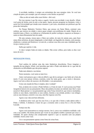 A novidade, também, é sempre um estimulante das suas energias vitais. Se você tem
criação de patos, por exemplo, que tal começar a criar faisões ou pavões?
        - Mas eu não sei nada sobre esses bichos - dirá você.
        Por isso mesmo é que lhe estou a sugerir. Aceite essa novidade e esse desafio. Afinal,
você gosta de bichos, pois já está a criar patos. Agora, procure pesquisar na literatura; visite o
sector da Universidade que estuda esses assuntos e, por certo, encontrará um professor que lhe
possa dar instruções.
         No Parque Balneário Turístico Oásis, que possuo em Santa Maria, contratei uma
senhora, que morava na cidade e estava quase sempre com problemas de saúde. Depois de se
transferir para o Oásis e ao dedicar-se à bicharada do jardim zoológico, esqueceu as doenças e
sente-se maravilhosamente bem de saúde.
        Há uma semana, trouxe para o Oásis um senhor, de mais de setenta anos, para fazer
umas obras artísticas, de pura imaginação e criatividade: um laguinho de cimento, com cascatas,
chafarizes e animais pré-históricos. Lá está ele, a realizar essa obra com uma vitalidade que faz
inveja a muitos jovens.
        Saiba que espírito é vida.
        A vida é sempre linda em todas as idades. Não existe velhice, pois todos os dias você
nasce de novo.


MENSAGEM FINAL

        Você acabou de realizar uma das mais fantásticas descobertas. Posso imaginar o
tamanho da sua alegria. Afinal, você percebeu que todo o Poder está dentro de si e que não há
obstáculos ou dificuldades que não possa superar.
        Nada mais abaterá o seu ânimo.
        Neste momento, você sente-se mais leve.
       Antes você pensava que a vida era difícil e que devia carregar o seu fardo até a hora da
morte. E com esse pensar erróneo, concluía, como faz tanta gente, que a morte é descanso.
Agora você tem a chave do sucesso e da felicidade: o seu pensamento.
        Como este mundo de Deus é simples, não é verdade?
        Sim, aí dentro de si existe o Poder Infinito e a Fonte de tudo. E você acciona esse Poder
inesgotável através do seu pensamento. Deus não poderia inventar um método mais fácil e mais
acessível. Basta pensar e o seu pensamento age como Força irresistível, que remove montanhas,
realiza os seus ideais, materializa os seus sonhos, ilumina a sua estrada, produz o seu milagre,
cura as suas doenças, constrói a sua casa, atrai-lhe riquezas sem fim.
        Agora a sua vida será bem diferente.
        A distância entre você, que leu esse livro, e os que não o leram e nada sabem sobre o
Poder, é infinita. A distância é maior do que a existente entre a nossa Era e a Era da Pedra
Lascada.
        Festeje esse dia.
        Agora você reencontrou-se consigo mesmo, isto é, com a sua verdadeira realidade e não
com a sua sombra. Há muitas pessoas que vivem na sua própria sombra e pensam que essa é a
realidade. Só quem alcança esta compreensão superior é que se encontra com sua própria
realidade. Assim como você.
        Use o seu pensamento apenas como fonte de coisas boas.

Lauro Trevisan – Pode Quem Pensa Que Pode                                              Página 62
 