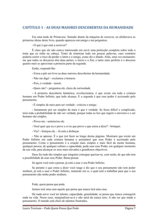 CAPÍTULO 1 - AS DUAS MAIORES DESCOBERTAS DA HUMANIDADE

        Era uma tarde de Primavera. Sentado diante da máquina de escrever, eu alinhavava as
primeiras ideias deste livro, quando apareceu um amigo e me perguntou:
       - O que é que está a escrever?
        É claro que ele não estava interessado em ouvir uma prelecção completa sobre todo o
tema que eu tinha na cabeça. Tratei de sintetizar tudo em poucas palavras, caso contrário
poderia correr o risco de perder o latim e o amigo, como diz o ditado. Aliás, uma vez ensinaram-
me que todos os discursos têm duas partes: o início e o fim; e tanto mais perfeito é o discurso
quanto mais se aproximar a primeira parte da segunda.
       Então, respondi-lhe:
       - Estou a pôr em livro as duas maiores descobertas da humanidade.
       - Não me diga! - exclamou o homem.
       - Pois, é verdade - insisti.
       - Quais são? - perguntou ele, cheio de curiosidade.
      - A primeira descoberta fantástica, revolucionária, é que existe em toda a criatura
humana um Poder Infinito, que tudo alcança. E a segunda é que esse poder é accionado pelo
pensamento.
       - É simples de mais para ser verdade - criticou o amigo.
         - Justamente por ser simples de mais é que é verdade. Se fosse difícil e complicado,
teria toda a probabilidade de não ser verdade, porque todas as leis que regem o universo e o ser
humano são simples.
       - Prove-me - sentenciou ele.
       - Você quer que eu o prove a si ou que prove o que estou a dizer? - brinquei.
       - Viu? - festejou ele. - Já está a disfarçar.
        - Não se apresse. É o que irei fazer ao longo destas páginas. Mostrarei que existe um
Poder Infinito em cada criatura humana e assinalarei que esse Poder é accionado pelo
pensamento. Como o pensamento é a criação mais simples e mais fácil da mente humana,
qualquer pessoa, de qualquer cultura e capacidade, pode usar esse Poder, em qualquer momento
da sua vida, para alcançar os seus mais elevados e grandiosos objectivos.
        Deus fez tudo tão simples que ninguém consegue queixar-se, com razão, de que não tem
a possibilidade de usar esse Poder. Basta pensar.
       Se agora você está a pensar, já está a usar o seu Poder Infinito.
      Se perante o que estou a dizer você reage e diz que o seu pensamento não tem poder
nenhum, já está a usar o Poder Infinito, imanente em si, o qual está a trabalhar para que o seu
pensamento não tenha poder nenhum.


       Pode, quem pensa que pode.
       Jamais terá uma casa aquele que pensa que nunca terá uma casa.
       De nada serve você ter talento, capacidade, genialidade, se pensa que nunca conseguirá
nada na vida. Nesse caso, marginalizar-se-á e não sairá da estaca zero. A não ser que mude o
pensamento. O mundo está cheio de talentos frustrados.

Lauro Trevisan – Pode Quem Pensa Que Pode                                              Página 7
 