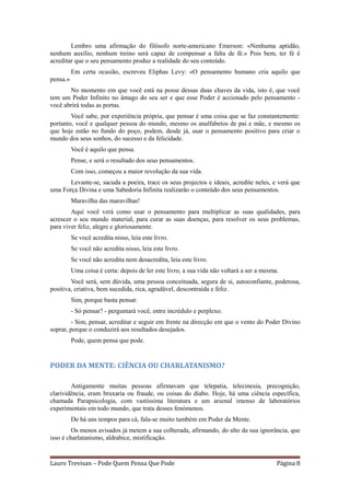 Lembro uma afirmação do filósofo norte-americano Emerson: «Nenhuma aptidão,
nenhum auxílio, nenhum treino será capaz de compensar a falta de fé.» Pois bem, ter fé é
acreditar que o seu pensamento produz a realidade do seu conteúdo.
          Em certa ocasião, escreveu Eliphas Levy: «O pensamento humano cria aquilo que
pensa.»
       No momento em que você está na posse dessas duas chaves da vida, isto é, que você
tem um Poder Infinito no âmago do seu ser e que esse Poder é accionado pelo pensamento -
você abrirá todas as portas.
        Você sabe, por experiência própria, que pensar é uma coisa que se faz constantemente:
portanto, você e qualquer pessoa do mundo, mesmo os analfabetos de pai e mãe, e mesmo os
que hoje estão no fundo do poço, podem, desde já, usar o pensamento positivo para criar o
mundo dos seus sonhos, do sucesso e da felicidade.
          Você é aquilo que pensa.
          Pense, e será o resultado dos seus pensamentos.
          Com isso, começou a maior revolução da sua vida.
       Levante-se, sacuda a poeira, trace os seus projectos e ideais, acredite neles, e verá que
uma Força Divina e uma Sabedoria Infinita realizarão o conteúdo dos seus pensamentos.
          Maravilha das maravilhas!
        Aqui você verá como usar o pensamento para multiplicar as suas qualidades, para
acrescer o seu mundo material, para curar as suas doenças, para resolver os seus problemas,
para viver feliz, alegre e gloriosamente.
          Se você acredita nisso, leia este livro.
          Se você não acredita nisso, leia este livro.
          Se você não acredita nem desacredita, leia este livro.
          Uma coisa é certa: depois de ler este livro, a sua vida não voltará a ser a mesma.
        Você será, sem dúvida, uma pessoa conceituada, segura de si, autoconfiante, poderosa,
positiva, criativa, bem sucedida, rica, agradável, descontraída e feliz.
          Sim, porque basta pensar.
          - Só pensar? - perguntará você, entre incrédulo e perplexo.
         - Sim, pensar, acreditar e seguir em frente na direcção em que o vento do Poder Divino
soprar, porque o conduzirá aos resultados desejados.
          Pode, quem pensa que pode.


PODER DA MENTE: CIÊNCIA OU CHARLATANISMO?

        Antigamente muitas pessoas afirmavam que telepatia, telecinesia, precognição,
clarividência, eram bruxaria ou fraude, ou coisas do diabo. Hoje, há uma ciência específica,
chamada Parapsicologia, com vastíssima literatura e um arsenal imenso de laboratórios
experimentais em todo mundo, que trata desses fenómenos.
          De há uns tempos para cá, fala-se muito também em Poder da Mente.
         Os menos avisados já metem a sua colherada, afirmando, do alto da sua ignorância, que
isso é charlatanismo, aldrabice, mistificação.


Lauro Trevisan – Pode Quem Pensa Que Pode                                                  Página 8
 