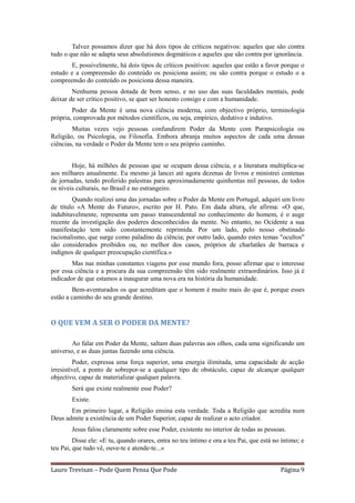 Talvez possamos dizer que há dois tipos de críticos negativos: aqueles que são contra
tudo o que não se adapta seus absolutismos dogmáticos e aqueles que são contra por ignorância.
       E, possivelmente, há dois tipos de críticos positivos: aqueles que estão a favor porque o
estudo e a compreensão do conteúdo os posiciona assim; ou são contra porque o estudo o a
compreensão do conteúdo os posiciona dessa maneira.
        Nenhuma pessoa dotada de bom senso, e no uso das suas faculdades mentais, pode
deixar de ser crítico positivo, se quer ser honesto consigo e com a humanidade.
        Poder da Mente é uma nova ciência moderna, com objectivo próprio, terminologia
própria, comprovada por métodos científicos, ou seja, empírico, dedutivo e indutivo.
        Muitas vezes vejo pessoas confundirem Poder da Mente com Parapsicologia ou
Religião, ou Psicologia, ou Filosofia. Embora abranja muitos aspectos de cada uma dessas
ciências, na verdade o Poder da Mente tem o seu próprio caminho.


        Hoje, há milhões de pessoas que se ocupam dessa ciência, e a literatura multiplica-se
aos milhares anualmente. Eu mesmo já lancei até agora dezenas de livros e ministrei centenas
de jornadas, tendo proferido palestras para aproximadamente quinhentas mil pessoas, de todos
os níveis culturais, no Brasil e no estrangeiro.
        Quando realizei uma das jornadas sobre o Poder da Mente em Portugal, adquiri um livro
de título «A Mente do Futuro», escrito por H. Pato. Em dada altura, ele afirma: «O que,
indubitavelmente, representa um passo transcendental no conhecimento do homem, é o auge
recente da investigação dos poderes desconhecidos da mente. No entanto, no Ocidente a sua
manifestação tem sido constantemente reprimida. Por um lado, pelo nosso obstinado
racionalismo, que surge como paladino da ciência; por outro lado, quando estes temas "ocultos"
são considerados proibidos ou, no melhor dos casos, próprios de charlatães de barraca e
indignos de qualquer preocupação científica.»
        Mas nas minhas constantes viagens por esse mundo fora, posso afirmar que o interesse
por essa ciência e a procura da sua compreensão têm sido realmente extraordinários. Isso já é
indicador de que estamos a inaugurar uma nova era na história da humanidade.
        Bem-aventurados os que acreditam que o homem é muito mais do que é, porque esses
estão a caminho do seu grande destino.


O QUE VEM A SER O PODER DA MENTE?

        Ao falar em Poder da Mente, saltam duas palavras aos olhos, cada uma significando um
universo, e as duas juntas fazendo uma ciência.
         Poder, expressa uma força superior, uma energia ilimitada, uma capacidade de acção
irresistível, a ponto de sobrepor-se a qualquer tipo de obstáculo, capaz de alcançar qualquer
objectivo, capaz de materializar qualquer palavra.
        Será que existe realmente esse Poder?
        Existe.
       Em primeiro lugar, a Religião ensina esta verdade. Toda a Religião que acredita num
Deus admite a existência de um Poder Superior, capaz de realizar o acto criador.
        Jesus falou claramente sobre esse Poder, existente no interior de todas as pessoas.
         Disse ele: «E tu, quando orares, entra no teu íntimo e ora a teu Pai, que está no íntimo; e
teu Pai, que tudo vê, ouve-te e atende-te...»


Lauro Trevisan – Pode Quem Pensa Que Pode                                                 Página 9
 