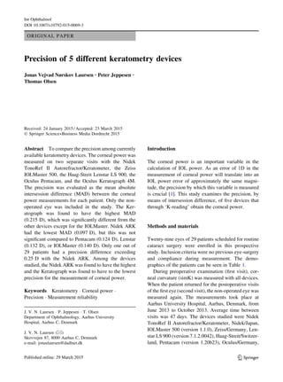 ORIGINAL PAPER
Precision of 5 different keratometry devices
Jonas Vejvad Nørskov Laursen • Peter Jeppesen •
Thomas Olsen
Received: 24 January 2015 / Accepted: 23 March 2015
Ó Springer Science+Business Media Dordrecht 2015
Abstract To compare the precision among currently
available keratometry devices. The corneal power was
measured on two separate visits with the Nidek
TonoRef II Autorefractor/Keratometer, the Zeiss
IOLMaster 500, the Haag-Streit Lenstar LS 900, the
Oculus Pentacam, and the Oculus Keratograph 4M.
The precision was evaluated as the mean absolute
intersession difference (MAD) between the corneal
power measurements for each patient. Only the non-
operated eye was included in the study. The Ker-
atograph was found to have the highest MAD
(0.215 D), which was significantly different from the
other devices except for the IOLMaster. Nidek ARK
had the lowest MAD (0.097 D), but this was not
significant compared to Pentacam (0.124 D), Lenstar
(0.132 D), or IOLMaster (0.140 D). Only one out of
29 patients had a precision difference exceeding
0.25 D with the Nidek ARK. Among the devices
studied, the Nidek ARK was found to have the highest
and the Keratograph was found to have to the lowest
precision for the measurement of corneal power.
Keywords Keratometry  Corneal power 
Precision  Measurement reliability
Introduction
The corneal power is an important variable in the
calculation of IOL power. As an error of 1D in the
measurement of corneal power will translate into an
IOL power error of approximately the same magni-
tude, the precision by which this variable is measured
is crucial [1]. This study examines the precision, by
means of intersession difference, of five devices that
through ‘K-reading’ obtain the corneal power.
Methods and materials
Twenty-nine eyes of 29 patients scheduled for routine
cataract surgery were enrolled in this prospective
study. Inclusion criteria were no previous eye-surgery
and compliance during measurement. The demo-
graphics of the patients can be seen in Table 1.
During preoperative examination (first visit), cor-
neal curvature (simK) was measured with all devices.
When the patient returned for the postoperative visits
of the first eye (second visit), the non-operated eye was
measured again. The measurements took place at
Aarhus University Hospital, Aarhus, Denmark, from
June 2013 to October 2013. Average time between
visits was 47 days. The devices studied were Nidek
TonoRef II Autorefractor/Keratometer, Nidek/Japan,
IOLMaster 500 (version 1.1.0), Zeiss/Germany, Len-
star LS 900 (version 7.1.2.0042), Haag-Streit/Switzer-
land, Pentacam (version 1.20b23), Oculus/Germany,
J. V. N. Laursen  P. Jeppesen  T. Olsen
Department of Ophthalmology, Aarhus University
Hospital, Aarhus C, Denmark
J. V. N. Laursen ()
Skovvejen 87, 8000 Aarhus C, Denmark
e-mail: jonaslaursen@dadlnet.dk
123
Int Ophthalmol
DOI 10.1007/s10792-015-0069-3
 