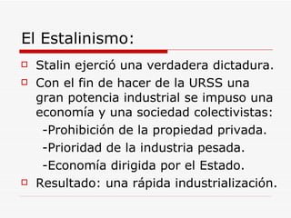 El Estalinismo: Stalin ejerció una verdadera dictadura. Con el fin de hacer de la URSS una gran potencia industrial se impuso una economía y una sociedad colectivistas: -Prohibición de la propiedad privada. -Prioridad de la industria pesada. -Economía dirigida por el Estado. Resultado: una rápida industrialización. 