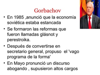 Gorbachov
• En 1985 ,anunció que la economía
  soviética estaba estancada
• Se formaron las reformas que
  fueron llamadas glásnot y
  perestroika.
• Después de convertirse en
  secretario general, propuso el 'vago
  programa de la forma'
• En Mayo pronunció un discurso
  abogando , supusieron altos cargos
 