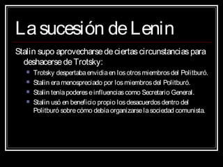 Lasucesión deLeninLasucesión deLenin
Stalin supo aprovecharsedeciertascircunstanciaspara
deshacersedeTrotsky:
 Trotsky despertabaenvidiaen losotrosmiembrosdel Politburó.
 Stalin eramenospreciado por losmiembrosdel Politburó.
 Stalin teníapodereseinfluenciascomo Secretario General.
 Stalin usó en beneficio propio losdesacuerdosdentro del
Politburó sobrecómo debíaorganizarselasociedad comunista.
 
