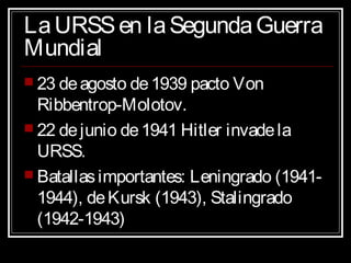 LaURSSen laSegundaGuerraLaURSSen laSegundaGuerra
MundialMundial
 23 deagosto de1939 pacto Von23 deagosto de1939 pacto Von
Ribbentrop-Molotov.Ribbentrop-Molotov.
 22 dejunio de1941 Hitler invadela22 dejunio de1941 Hitler invadela
URSS.URSS.
 Batallasimportantes: Leningrado (1941-Batallasimportantes: Leningrado (1941-
1944), deKursk (1943), Stalingrado1944), deKursk (1943), Stalingrado
(1942-1943)(1942-1943)
 