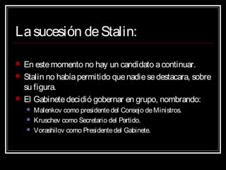 Lasucesión deStalin:
 En estemomento no hay un candidato acontinuar.
 Stalin no habíapermitido quenadiesedestacara, sobre
su figura.
 El Gabinetedecidió gobernar en grupo, nombrando:
 Malenkov como presidentedel Consejo deMinistros.
 Kruschev como Secretario del Partido.
 Vorashilov como Presidentedel Gabinete.
 