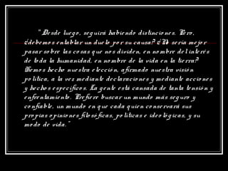 “Desde luego, seguirá habiendo distincio nes. Pero ,
¿debemo s entablar un duelo po r su causa? ¿No sería mejo r
pasar so bre las co sas que no s dividen, en no mbre delinterés
de to da la humanidad, en no mbre de la vida en la tierra?
Hemo s hecho nuestra elecció n, afirmado nuestra visió n
po lítica, a la vez mediante declaracio nes y mediante accio nes
y hecho s específico s. La gente está cansada de tanta tensió n y
enfrentamiento. Prefiere buscar un mundo más seguro y
co nfiable, un mundo en que cada quien co nservará sus
propias o pinio nes filosó ficas, po líticas e ideo ló gicas, y su
mo do de vida.”
 